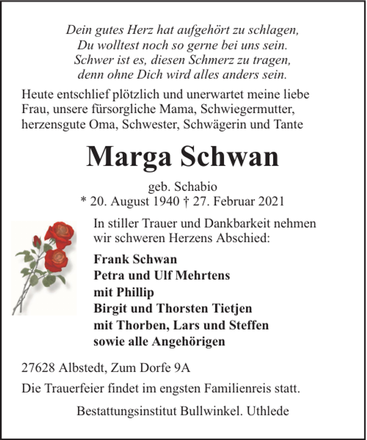 <p>Dein gutes Herz hat aufgehört zu schlagen,<br />Du wolltest noch so gerne bei uns sein.<br />Schwer ist es, diesen Schmerz zu tragen,<br />denn ohne Dich wird alles anders sein.<br />Heute entschlief plötzlich und unerwartet meine liebe<br />Frau, unsere fürsorgliche Mama, Schwiegermutter,<br />herzensgute Oma, Schwester, Schwägerin und Tante</p><p>Marga Schwan<br />geb. Schabio<br />* 20. August 1940 † 27. Februar 2021<br />In stiller Trauer und Dankbarkeit nehmen<br />wir schweren Herzens Abschied:<br />Frank Schwan<br />Petra und Ulf Mehrtens<br />mit Phillip<br />Birgit und Thorsten Tietjen<br />mit Thorben, Lars und Steffen<br />sowie alle Angehörigen<br />27628 Albstedt, Zum Dorfe 9A<br />Die Trauerfeier findet im engsten Familienreis statt.<br />Bestattungsinstitut Bullwinkel. Uthlede</p>