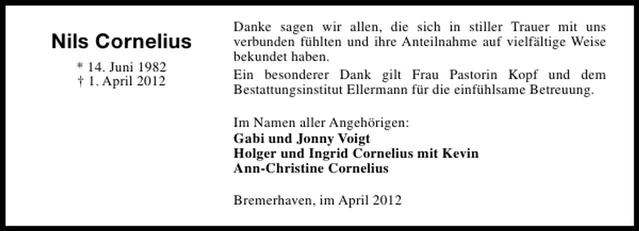 <p>Nils Cornelius<br />* 14. Juni 1982<br />† 1. April 2012</p><p>Danke sagen wir allen, die sich in stiller Trauer mit uns<br />verbunden fühlten und ihre Anteilnahme auf vielfältige Weise<br />bekundet haben.<br />Ein besonderer Dank gilt Frau Pastorin Kopf und dem<br />Bestattungsinstitut Ellermann für die einfühlsame Betreuung.<br />Im Namen aller Angehörigen:<br />Gabi und Jonny Voigt<br />Holger und Ingrid Cornelius mit Kevin<br />Ann-Christine Cornelius<br />Bremerhaven, im April 2012</p>