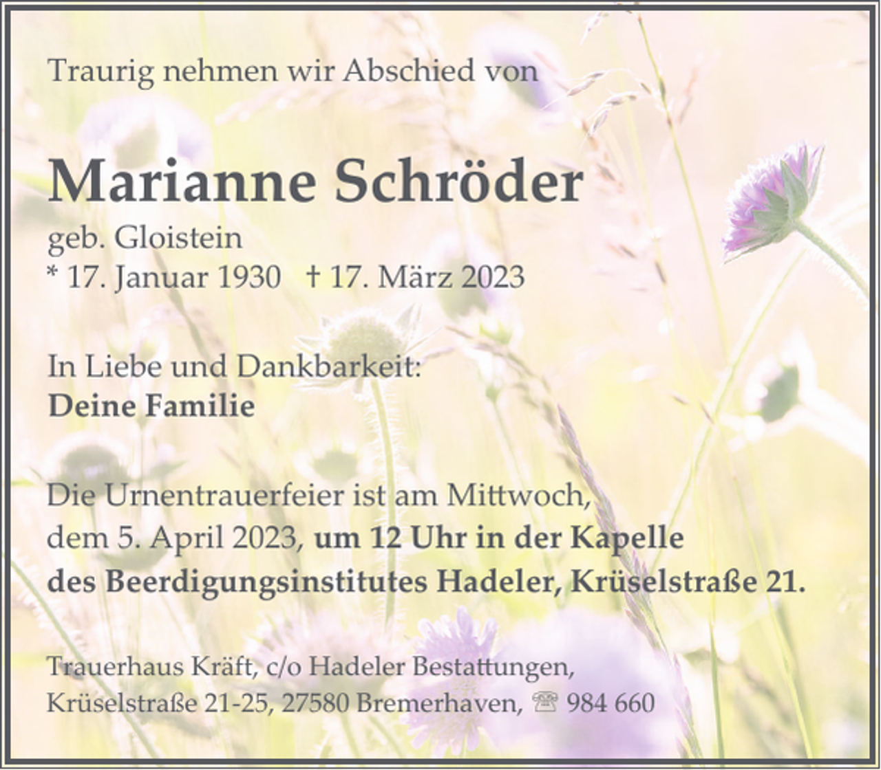 <p>Traurig nehmen wir Abschied von</p><p>Marianne Schröder<br />geb. Gloistein<br />* 17. Januar 1930 † 17. März 2023<br />In Liebe und Dankbarkeit:<br />Deine Familie<br />Die Urnentrauerfeier ist am Mittwoch,<br />dem 5. April 2023, um 12 Uhr in der Kapelle<br />des Beerdigungsinstitutes Hadeler, Krüselstraße 21.<br />Trauerhaus Kräft, c/o Hadeler Bestattungen,<br />Krüselstraße 21­25, 27580 Bremerhaven, ' 984 660</p>