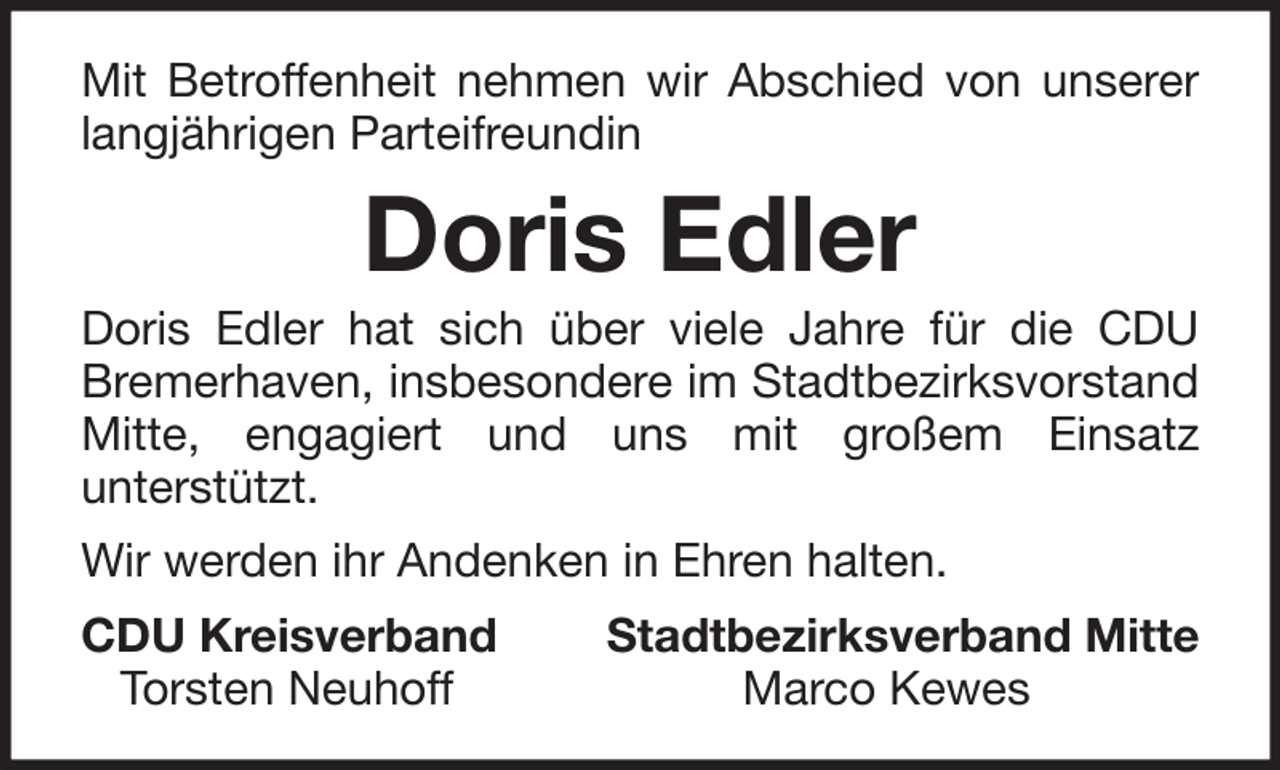 <p>Mit Betroffenheit nehmen wir Abschied von unserer<br />langjährigen Parteifreundin</p><p>Doris Edler<br />Doris Edler hat sich über viele Jahre für die CDU<br />Bremerhaven, insbesondere im Stadtbezirksvorstand<br />Mitte, engagiert und uns mit großem Einsatz<br />unterstützt.<br />Wir werden ihr Andenken in Ehren halten.<br />CDU Kreisverband<br />Torsten Neuhoff</p><p>Stadtbezirksverband Mitte<br />Marco Kewes</p>