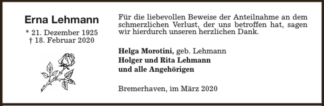 <p>Erna Lehmann<br />* 21. Dezember 1925<br />† 18. Februar 2020</p><p>Für die liebevollen Beweise der Anteilnahme an dem<br />schmerzlichen Verlust, der uns betroffen hat, sagen<br />wir hierdurch unseren herzlichen Dank.<br />Helga Morotini, geb. Lehmann<br />Holger und Rita Lehmann<br />und alle Angehörigen<br />Bremerhaven, im März 2020</p>