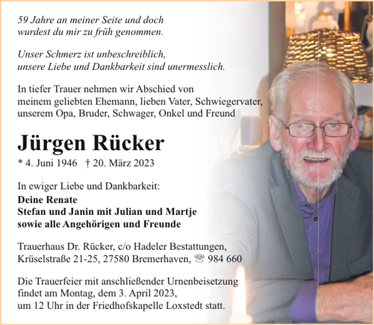 <p>59 Jahre an meiner Seite und doch<br />wurdest du mir zu früh genommen.<br />Unser Schmerz ist unbeschreiblich,<br />unsere Liebe und Dankbarkeit sind unermesslich.<br />In tiefer Trauer nehmen wir Abschied von<br />meinem geliebten Ehemann, lieben Vater, Schwiegervater,<br />unserem Opa, Bruder, Schwager, Onkel und Freund</p><p>Jürgen Rücker<br />* 4. Juni 1946 † 20. März 2023</p><p>In ewiger Liebe und Dankbarkeit:<br />Deine Renate<br />Stefan und Janin mit Julian und Martje<br />sowie alle Angehörigen und Freunde<br />Trauerhaus Dr. Rücker, c/o Hadeler Bestattungen,<br />Krüselstraße 21-25, 27580 Bremerhaven, ' 984 660<br />Die Trauerfeier mit anschließender Urnenbeisetzung<br />findet am Montag, dem 3. April 2023,<br />um 12 Uhr in der Friedhofskapelle Loxstedt statt.</p>