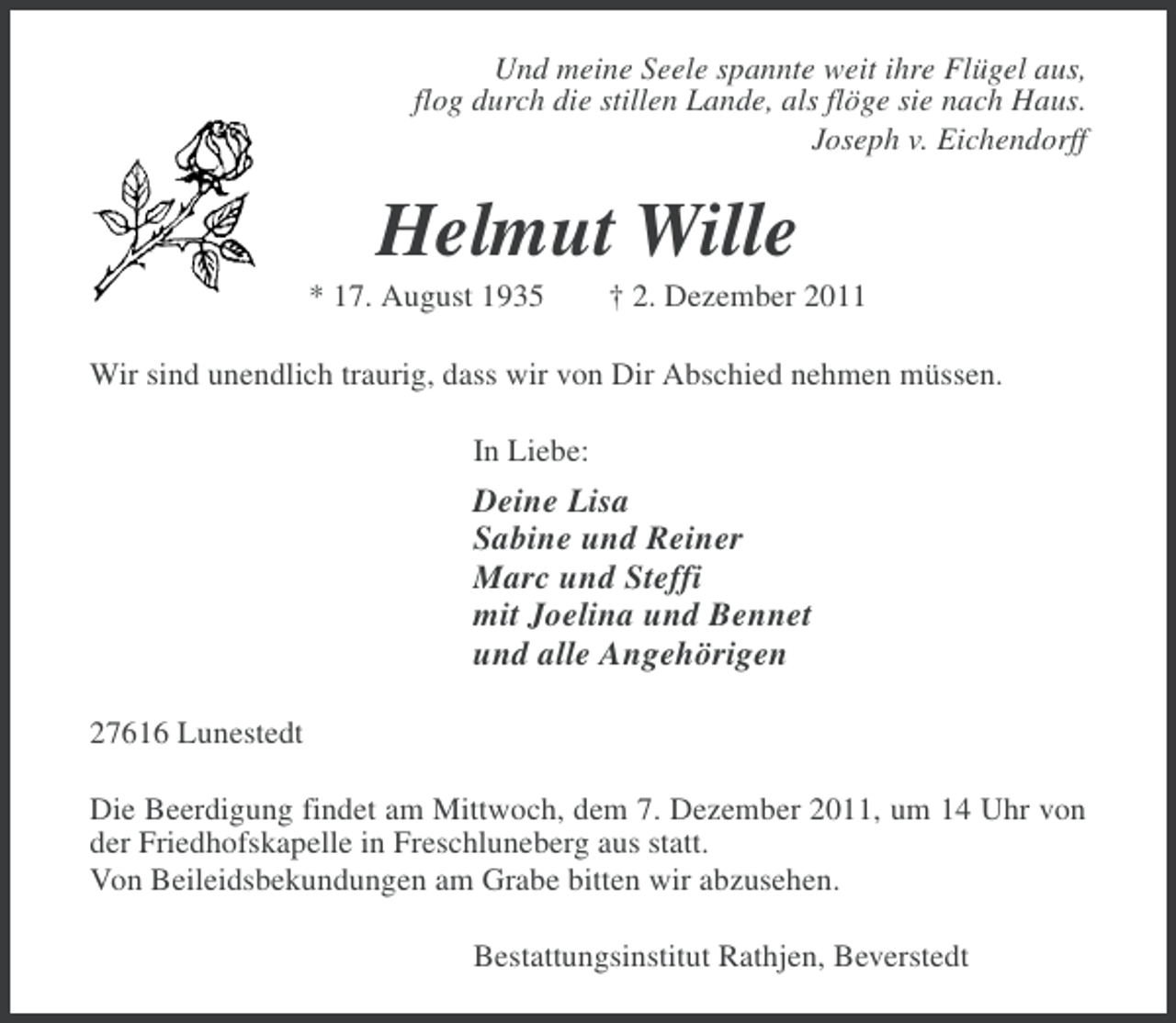<p>Und meine Seele spannte weit ihre Flügel aus,<br />flog durch die stillen Lande, als flöge sie nach Haus.<br />Joseph v. Eichendorff</p><p>Helmut Wille<br />* 17. August 1935</p><p>† 2. Dezember 2011</p><p>Wir sind unendlich traurig, dass wir von Dir Abschied nehmen müssen.<br />In Liebe:</p><p>Deine Lisa<br />Sabine und Reiner<br />Marc und Steffi<br />mit Joelina und Bennet<br />und alle Angehörigen<br />27616 Lunestedt<br />Die Beerdigung findet am Mittwoch, dem 7. Dezember 2011, um 14 Uhr von<br />der Friedhofskapelle in Freschluneberg aus statt.<br />Von Beileidsbekundungen am Grabe bitten wir abzusehen.<br />Bestattungsinstitut Rathjen, Beverstedt</p>