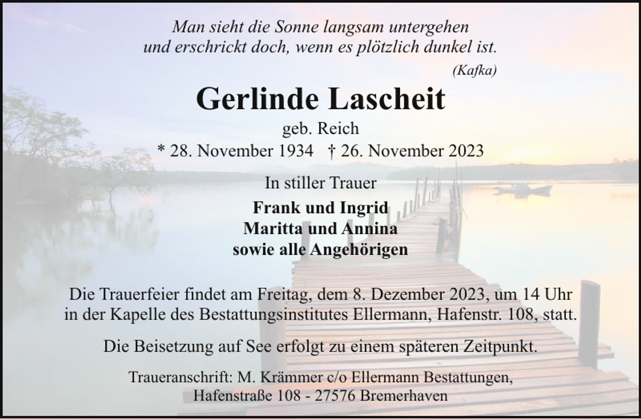 <p>Man sieht die Sonne langsam untergehen<br />und erschrickt doch, wenn es plötzlich dunkel ist.</p><p>Gerlinde Lascheit</p><p>(Kafka)</p><p>geb. Reich<br />* 28. November 1934 † 26. November 2023<br />In stiller Trauer<br />Frank und Ingrid<br />Maritta und Annina<br />sowie alle Angehörigen<br />Die Trauerfeier findet am Freitag, dem 8. Dezember 2023, um 14 Uhr<br />in der Kapelle des Bestattungsinstitutes Ellermann, Hafenstr. 108, statt.<br />Die Beisetzung auf See erfolgt zu einem späteren Zeitpunkt.<br />Traueranschrift: M. Krämmer c/o Ellermann Bestattungen,<br />Hafenstraße 108 - 27576 Bremerhaven</p>