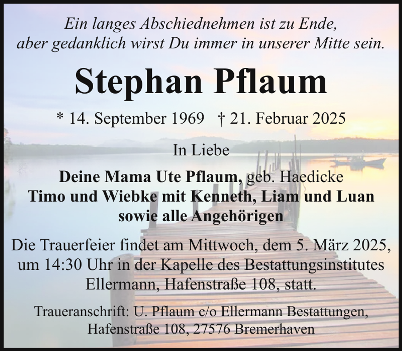 <p>Ein langes Abschiednehmen ist zu Ende,<br />aber gedanklich wirst Du immer in unserer Mitte sein.</p><p>Stephan Pflaum<br />* 14. September 1969 † 21. Februar 2025<br />In Liebe<br />Deine Mama Ute Pflaum, geb. Haedicke<br />Timo und Wiebke mit Kenneth, Liam und Luan<br />sowie alle Angehörigen<br />Die Trauerfeier findet am Mittwoch, dem 5. März 2025,<br />um 14:30 Uhr in der Kapelle des Bestattungsinstitutes<br />Ellermann, Hafenstraße 108, statt.<br />Traueranschrift: U. Pflaum c/o Ellermann Bestattungen,<br />Hafenstraße 108, 27576 Bremerhaven</p>