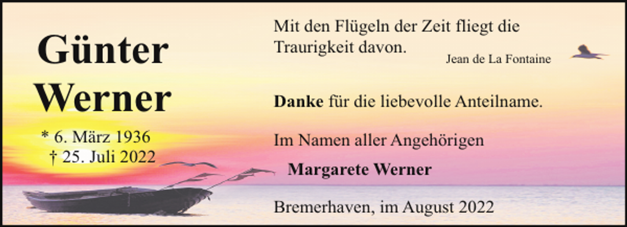 <p>Günter<br />Werner<br />* 6. März 1936<br />† 25. Juli 2022</p><p>Mit den Flügeln der Zeit fliegt die<br />Traurigkeit davon.</p><p>Jean de La Fontaine</p><p>Danke für die liebevolle Anteilname.<br />Im Namen aller Angehörigen<br />Margarete Werner<br />Bremerhaven, im August 2022</p>