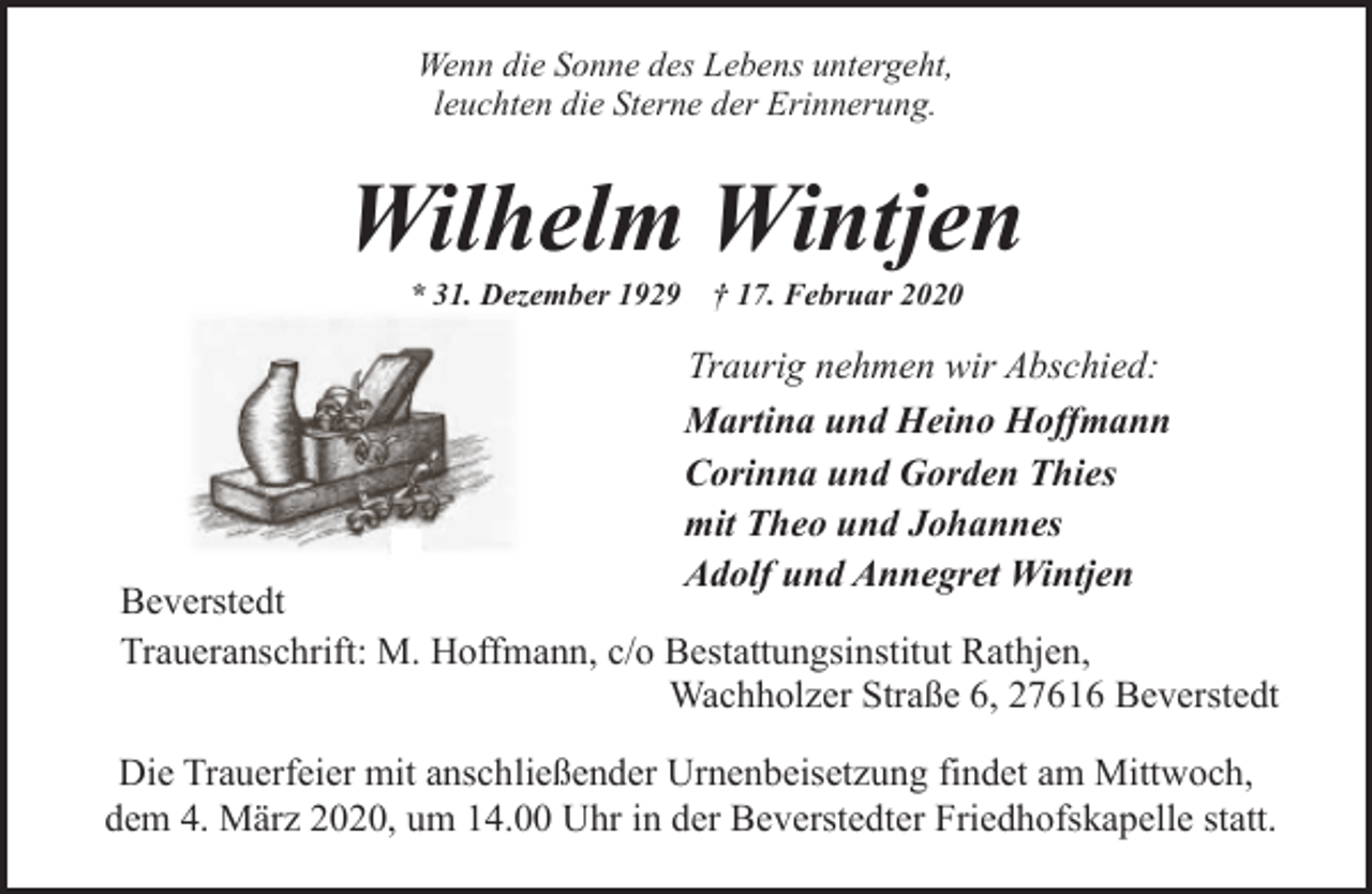 <p>Wenn die Sonne des Lebens untergeht,<br />leuchten die Sterne der Erinnerung.</p><p>Wilhelm Wintjen<br />* 31. Dezember 1929</p><p>† 17. Februar 2020</p><p>Traurig nehmen wir Abschied:<br />Martina und Heino Hoffmann<br />Corinna und Gorden Thies<br />mit Theo und Johannes<br />Adolf und Annegret Wintjen</p><p>Beverstedt<br />Traueranschrift: M. Hoffmann, c/o Bestattungsinstitut Rathjen,<br />Wachholzer Straße 6, 27616 Beverstedt<br />Die Trauerfeier mit anschließender Urnenbeisetzung findet am Mittwoch,<br />dem 4. März 2020, um 14.00 Uhr in der Beverstedter Friedhofskapelle statt.</p>