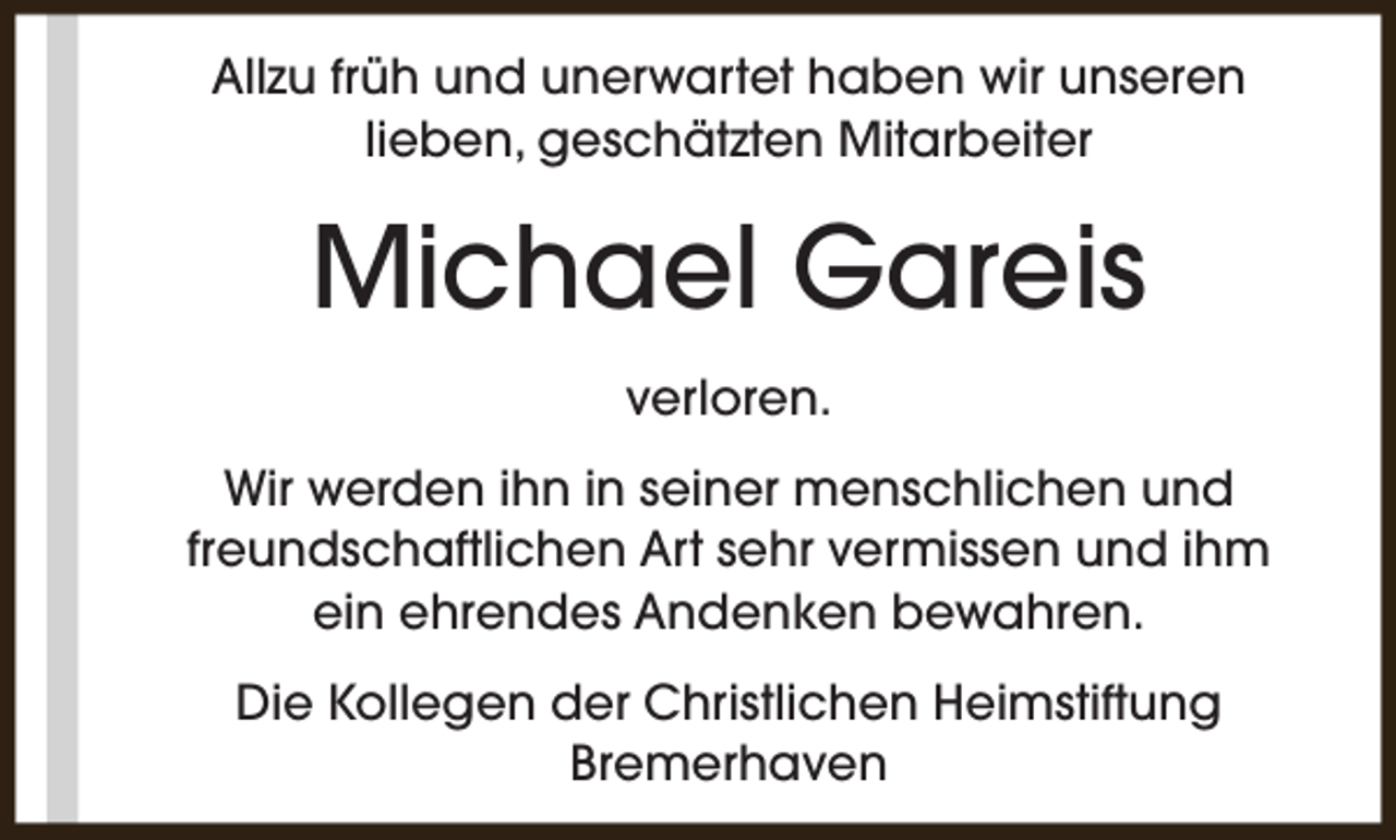 <p>Allzu früh und unerwartet haben wir unseren<br />lieben, geschätzten Mitarbeiter</p><p>Michael Gareis<br />verloren.<br />Wir werden ihn in seiner menschlichen und<br />freundschaftlichen Art sehr vermissen und ihm<br />ein ehrendes Andenken bewahren.<br />Die Kollegen der Christlichen Heimstiftung<br />Bremerhaven</p>