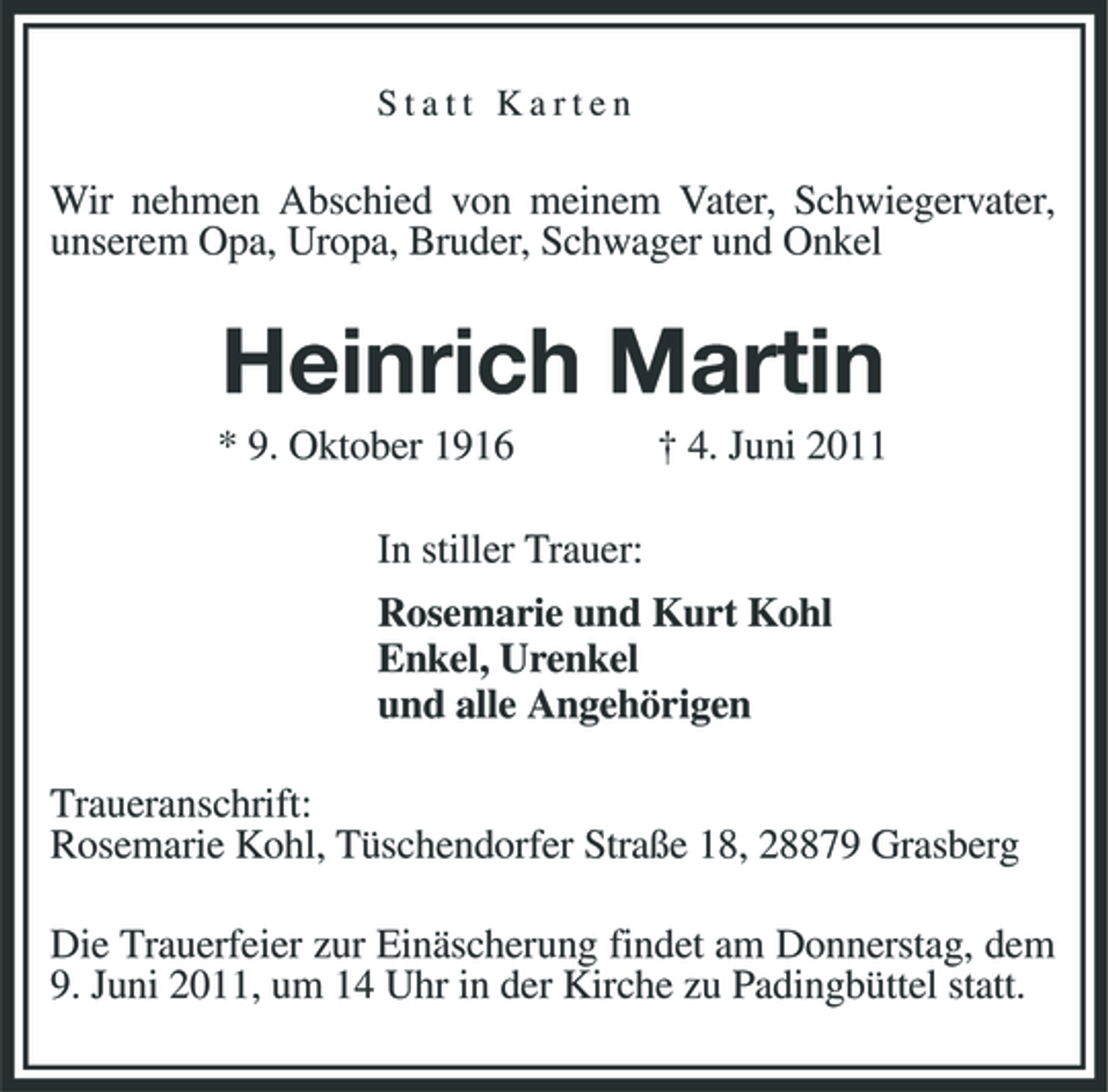 <p>Statt Karten</p><p>Wir nehmen Abschied von meinem Vater, Schwiegervater, unserem Opa, Uropa, Bruder, Schwager und Onkel</p><p>Heinrich Martin<br />* 9. Oktober 1916 In stiller Trauer: Rosemarie und Kurt Kohl Enkel, Urenkel und alle Angehörigen Traueranschrift: Rosemarie Kohl, Tüschendorfer Straße 18, 28879 Grasberg Die Trauerfeier zur Einäscherung findet am Donnerstag, dem 9. Juni 2011, um 14 Uhr in der Kirche zu Padingbüttel statt. † 4. Juni 2011</p>