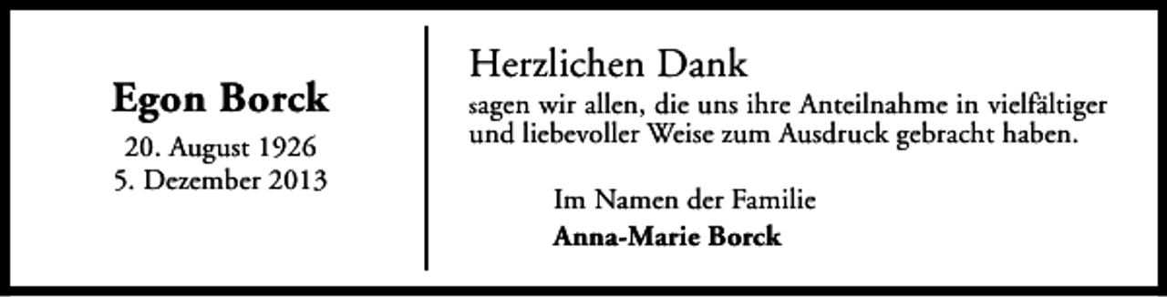 <p>Egon Borck<br />20. August 1926<br />5. Dezember 2013</p><p>Herzlichen Dank</p><p>sagen wir allen, die uns ihre Anteilnahme in vielfältiger</p><p>und liebevoller Weise zum Ausdruck gebracht haben.<br />Im Namen der Familie<br />Anna-Marie Borck</p>