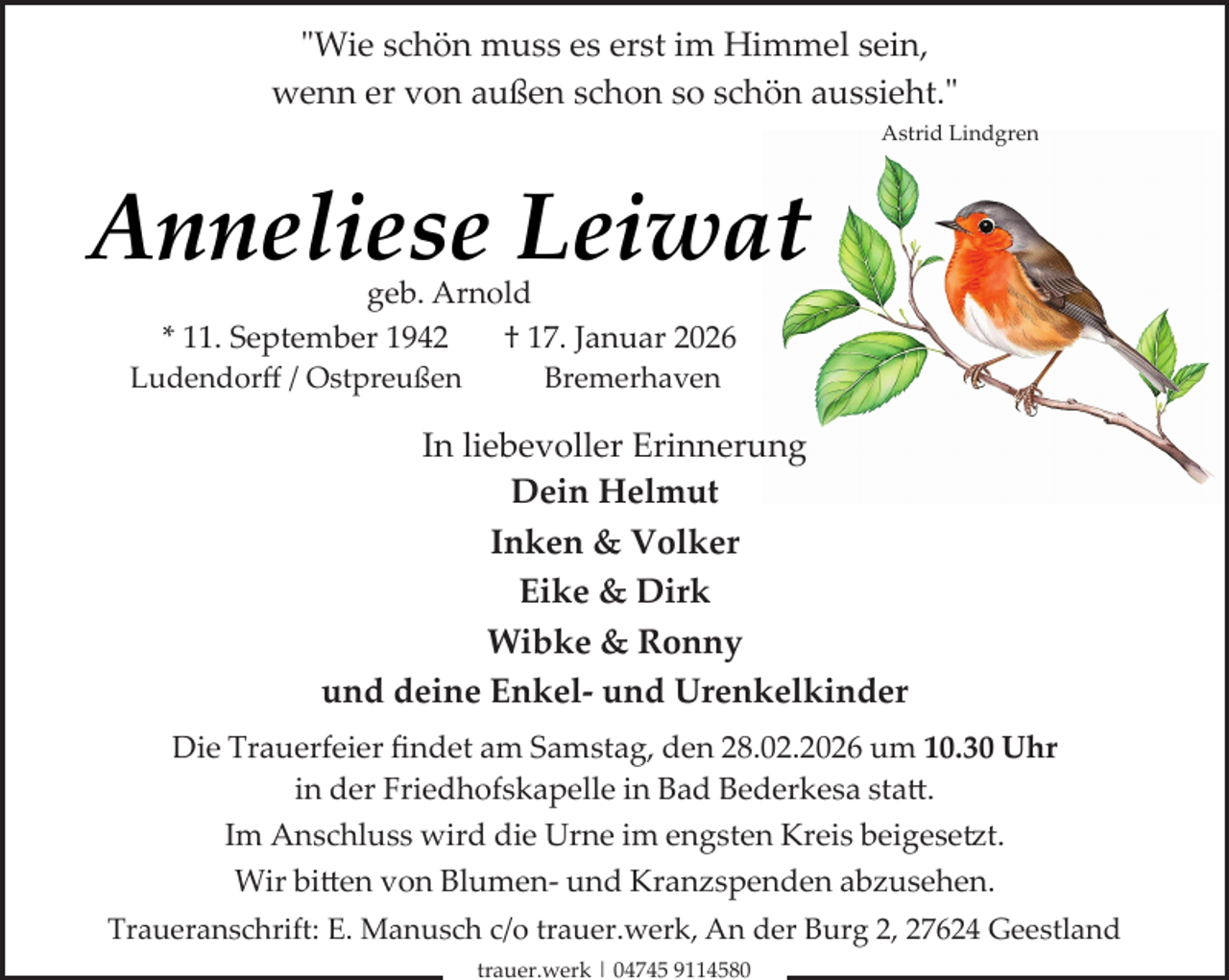 <p>"Wie schön muss es erst im Himmel sein,<br />wenn er von außen schon so schön aussieht."<br />Astrid Lindgren</p><p>Anneliese Leiwat<br />geb. Arnold<br />* 11. September 1942<br />† 17. Januar 2026</p><p>Ludendorﬀ / Ostpreußen</p><p>Bremerhaven</p><p>In liebevoller Erinnerung<br />Dein Helmut<br />Inken &amp; Volker<br />Eike &amp; Dirk<br />Wibke &amp; Ronny<br />und deine Enkel­ und Urenkelkinder<br />Die Trauerfeier ﬁndet am Samstag, den 28.02.2026 um 10.30 Uhr<br />in der Friedhofskapelle in Bad Bederkesa sta�.<br />Im Anschluss wird die Urne im engsten Kreis beigese t.<br />Wir bi�en von Blumen­ und Kranzspenden abzusehen.<br />Traueranschrift: E. Manusch c/o trauer.werk, An der Burg 2, 27624 Geestland<br />trauer.werk | 04745 9114580</p>
