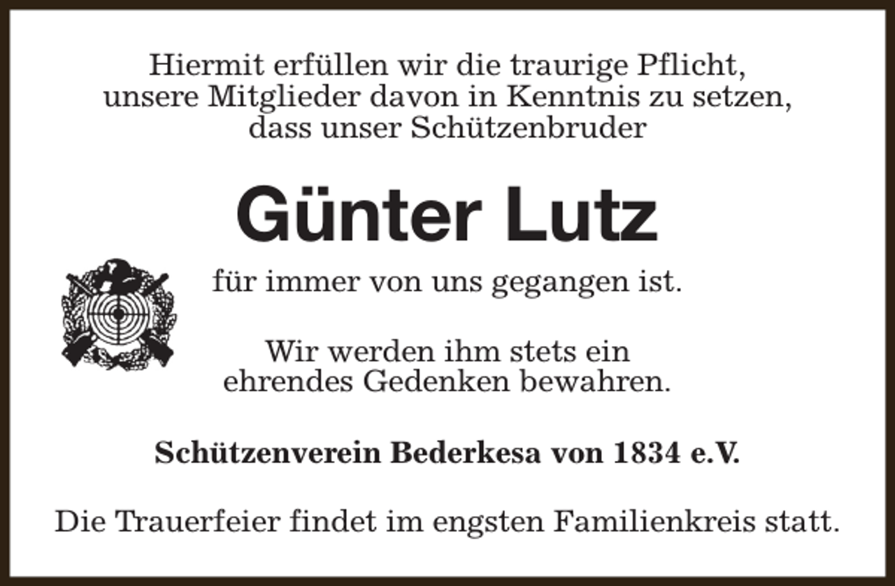 <p>Hiermit erfüllen wir die traurige Pflicht,<br />unsere Mitglieder davon in Kenntnis zu setzen,<br />dass unser Schützenbruder</p><p>Günter Lutz</p><p>für immer von uns gegangen ist.<br />Wir werden ihm stets ein<br />ehrendes Gedenken bewahren.<br />Schützenverein Bederkesa von 1834 e.V.<br />Die Trauerfeier findet im engsten Familienkreis statt.</p>