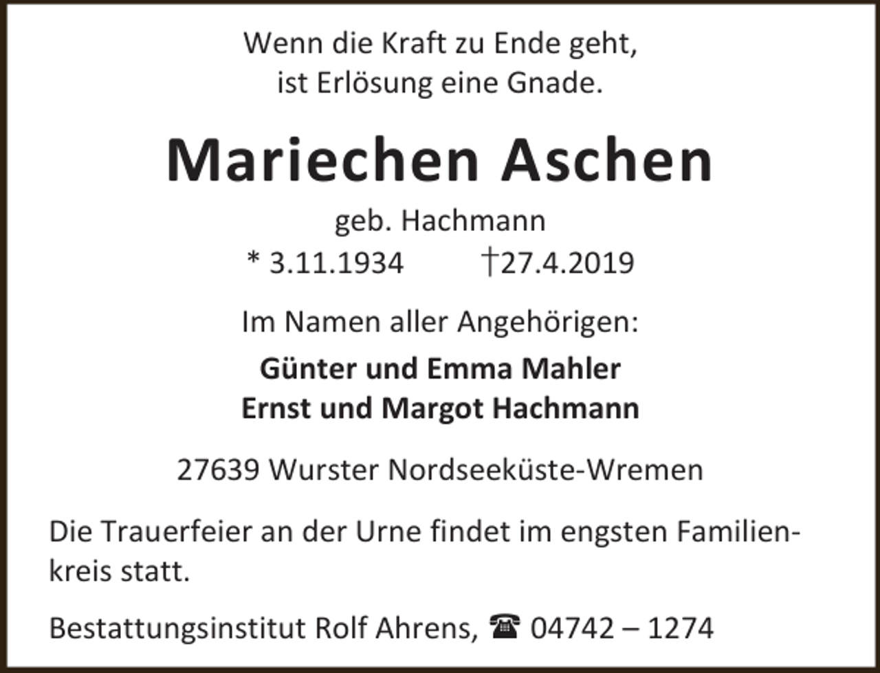 <p>Wenn die Kraft zu Ende geht,<br />ist Erlösung eine Gnade.</p><p>Mariechen Aschen<br />geb. Hachmann<br />* 3.11.1934<br />†27.4.2019</p><p>Im Namen aller Angehörigen:<br />Günter und Emma Mahler<br />Ernst und Margot Hachmann<br />27639 Wurster Nordseeküste-Wremen<br />Die Trauerfeier an der Urne findet im engsten Familienkreis statt.<br />Bestattungsinstitut Rolf Ahrens,  04742 – 1274</p>