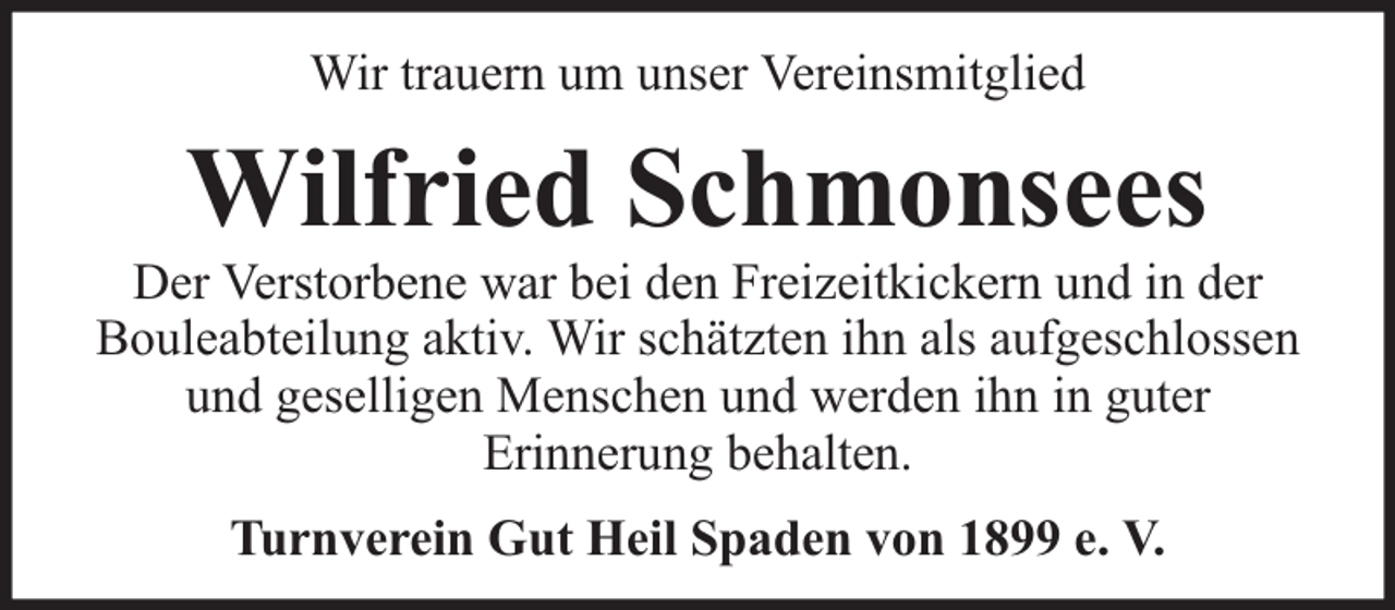 <p>Wir trauern um unser Vereinsmitglied</p><p>Wilfried Schmonsees</p><p>Der Verstorbene war bei den Freizeitkickern und in der<br />Bouleabteilung aktiv. Wir schätzten ihn als aufgeschlossen<br />und geselligen Menschen und werden ihn in guter<br />Erinnerung behalten.<br />Turnverein Gut Heil Spaden von 1899 e. V.</p>