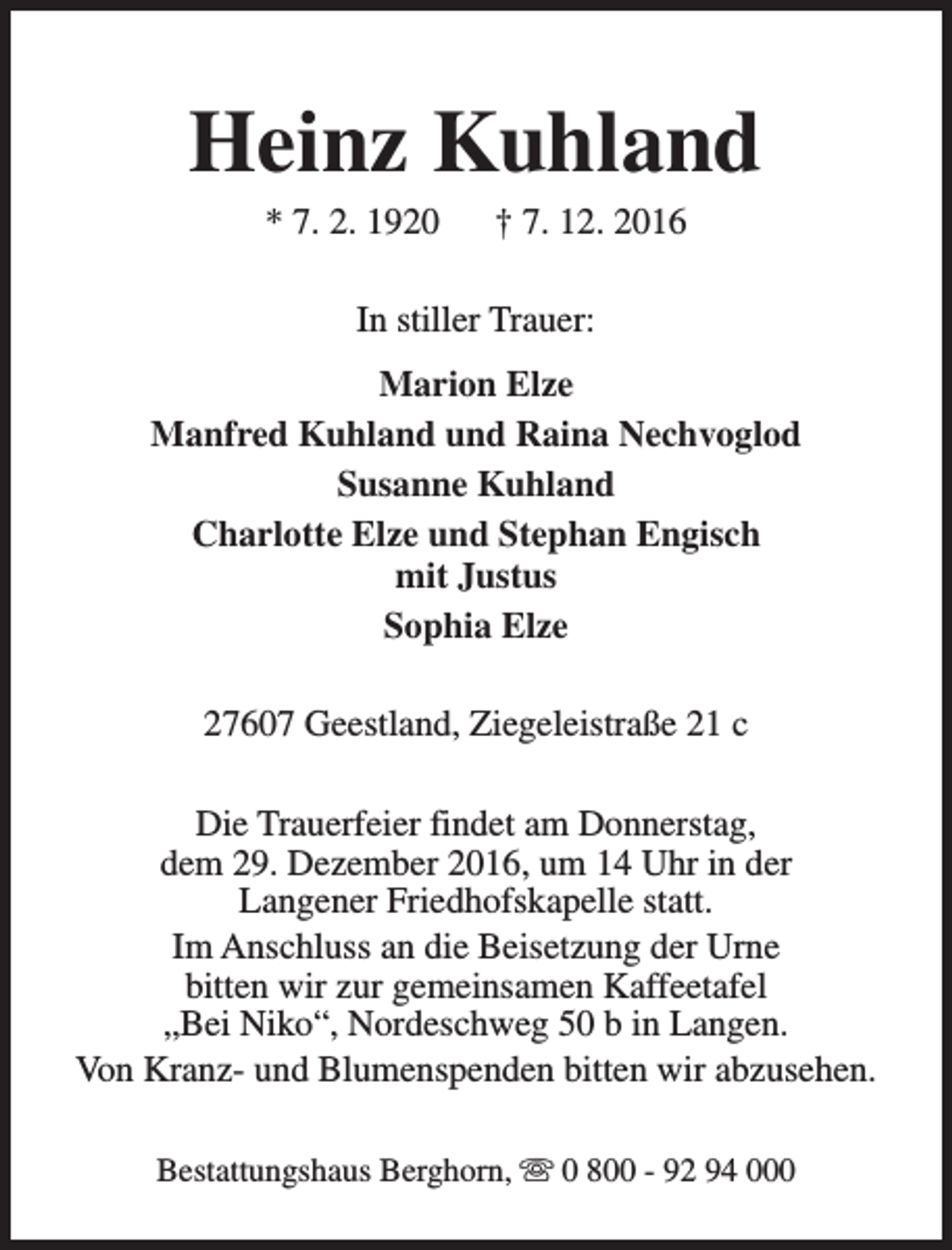 <p>Heinz Kuhland<br />* 7. 2. 1920</p><p>† 7. 12. 2016</p><p>In stiller Trauer:<br />Marion Elze<br />Manfred Kuhland und Raina Nechvoglod<br />Susanne Kuhland<br />Charlotte Elze und Stephan Engisch<br />mit Justus<br />Sophia Elze<br />27607 Geestland, Ziegeleistraße 21 c<br />Die Trauerfeier findet am Donnerstag,<br />dem 29. Dezember 2016, um 14 Uhr in der<br />Langener Friedhofskapelle statt.<br />Im Anschluss an die Beisetzung der Urne<br />bitten wir zur gemeinsamen Kaffeetafel<br />„Bei Niko“, Nordeschweg 50 b in Langen.<br />Von Kranz- und Blumenspenden bitten wir abzusehen.<br />Bestattungshaus Berghorn, s 0 800 - 92 94 000</p>