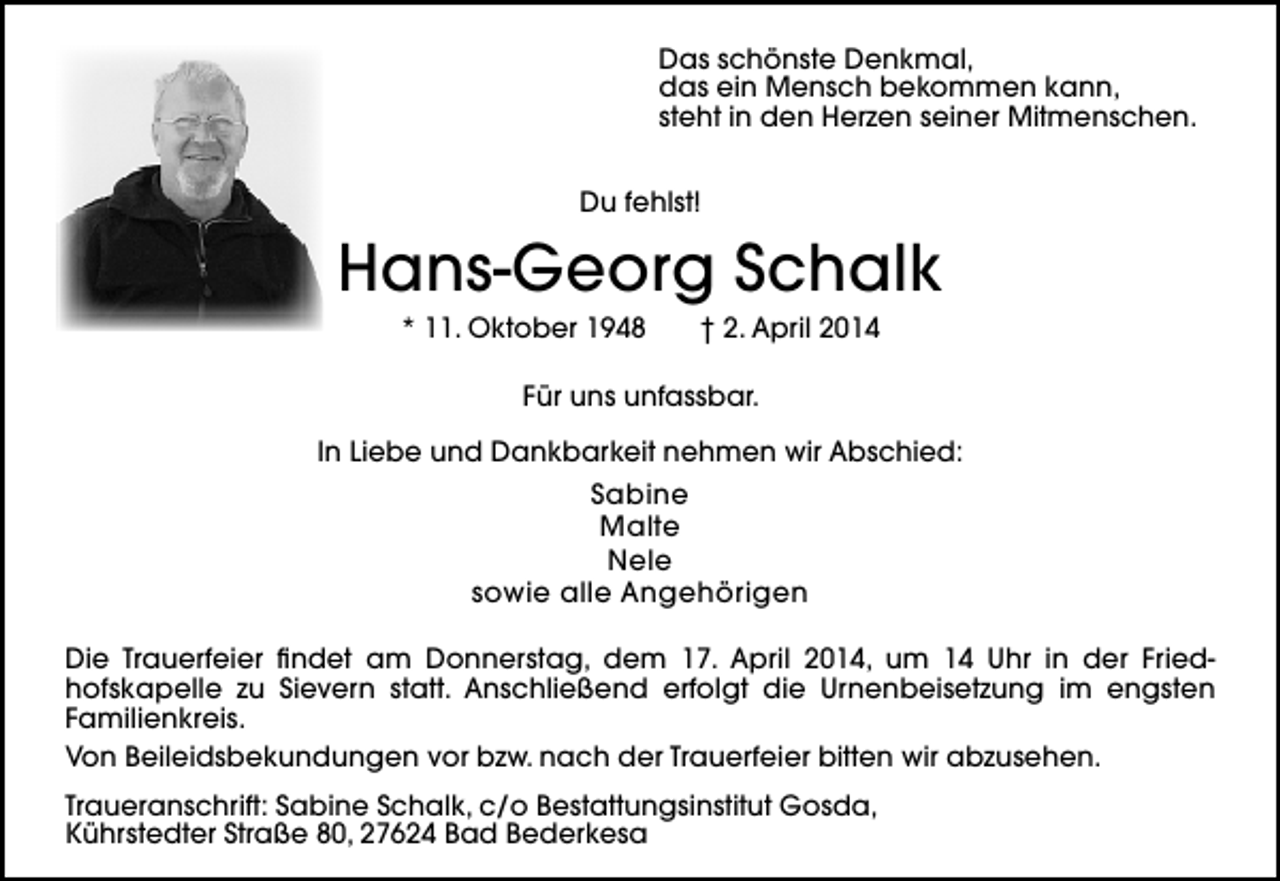 <p>Das schönste Denkmal,<br />das ein Mensch bekommen kann,<br />steht in den Herzen seiner Mitmenschen.<br />Du fehlst!</p><p>Hans-Georg Schalk<br />* 11. Oktober 1948</p><p>† 2. April 2014</p><p>Für uns unfassbar.<br />In Liebe und Dankbarkeit nehmen wir Abschied:</p><p>Sabine<br />Malte<br />Nele<br />sowie alle Angehörigen<br />Die Trauerfeier findet am Donnerstag, dem 17. April 2014, um 14 Uhr in der Friedhofskapelle zu Sievern statt. Anschließend erfolgt die Urnenbeisetzung im engsten<br />Familienkreis.<br />Von Beileidsbekundungen vor bzw. nach der Trauerfeier bitten wir abzusehen.<br />Traueranschrift: Sabine Schalk, c/o Bestattungsinstitut Gosda,<br />Kührstedter Straße 80, 27624 Bad Bederkesa</p>