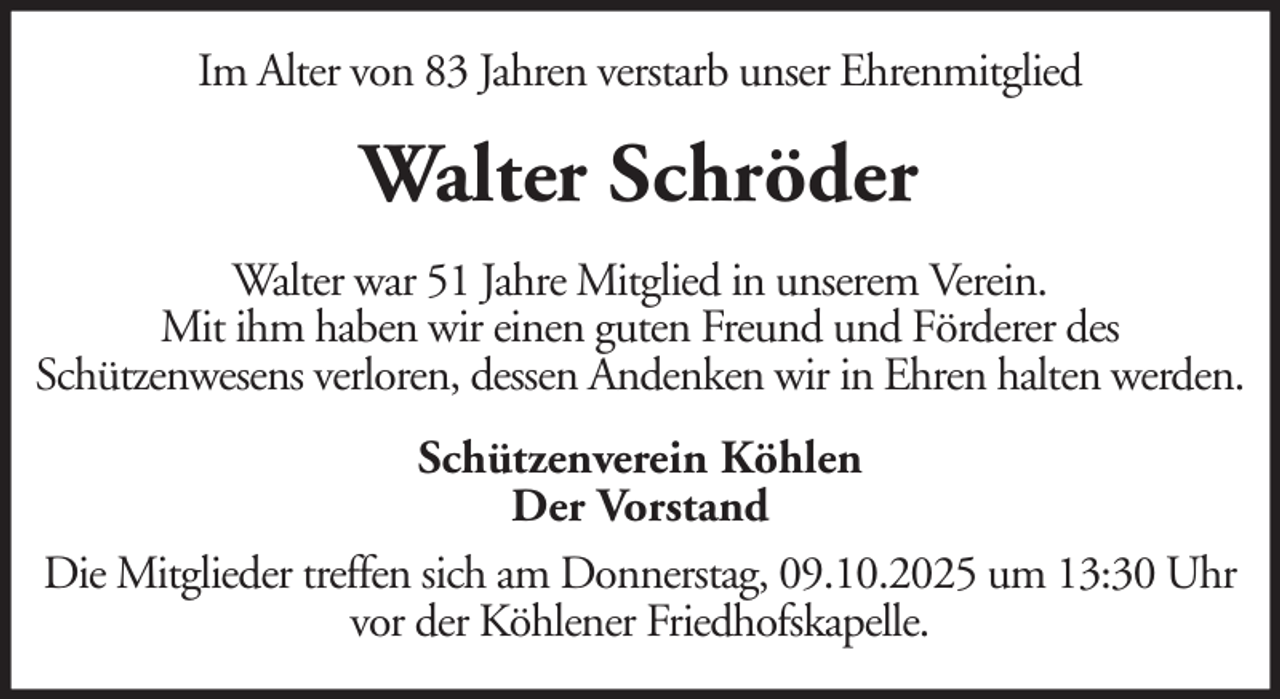 <p>Im Alter von 83 Jahren verstarb unser Ehrenmitglied</p><p>Walter Schröder<br />Walter war 51 Jahre Mitglied in unserem Verein.<br />Mit ihm haben wir einen guten Freund und Förderer des<br />Schützenwesens verloren, dessen Andenken wir in Ehren halten werden.<br />Schützenverein Köhlen<br />Der Vorstand<br />Die Mitglieder treffen sich am Donnerstag, 09.10.2025 um 13:30 Uhr<br />vor der Köhlener Friedhofskapelle.</p>