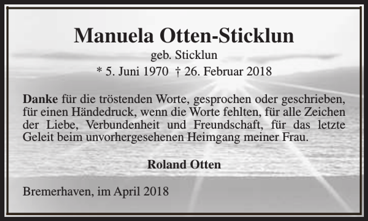<p>Manuela Otten-Sticklun<br />geb. Sticklun<br />* 5. Juni 1970 † 26. Februar 2018</p><p>Danke für die tröstenden Worte, gesprochen oder geschrieben,<br />für einen Händedruck, wenn die Worte fehlten, für alle Zeichen<br />der Liebe, Verbundenheit und Freundschaft, für das letzte<br />Geleit beim unvorhergesehenen Heimgang meiner Frau.<br />Roland Otten<br />Bremerhaven, im April 2018</p>