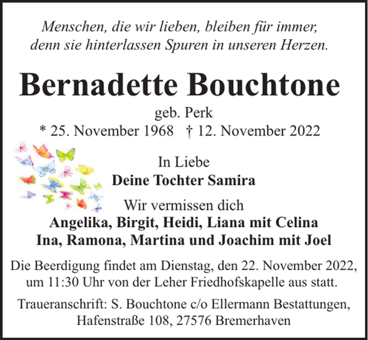 <p>Menschen, die wir lieben, bleiben für immer,<br />denn sie hinterlassen Spuren in unseren Herzen.</p><p>Bernadette Bouchtone<br />geb. Perk<br />* 25. November 1968 † 12. November 2022<br />In Liebe<br />Deine Tochter Samira<br />Wir vermissen dich<br />Angelika, Birgit, Heidi, Liana mit Celina<br />Ina, Ramona, Martina und Joachim mit Joel<br />Die Beerdigung findet am Dienstag, den 22. November 2022,<br />um 11:30 Uhr von der Leher Friedhofskapelle aus statt.<br />Traueranschrift: S. Bouchtone c/o Ellermann Bestattungen,<br />Hafenstraße 108, 27576 Bremerhaven</p>