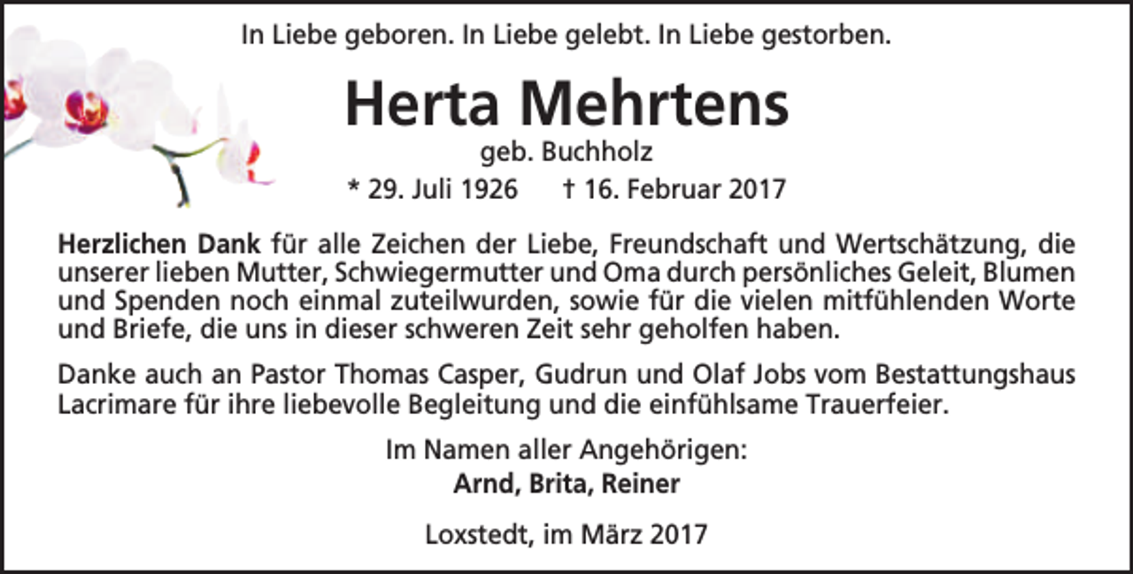 <p>In Liebe geboren. In Liebe gelebt. In Liebe gestorben.</p><p>Herta Mehrtens<br />geb. Buchholz<br />* 29. Juli 1926<br />† 16. Februar 2017</p><p>Herzlichen Dank für alle Zeichen der Liebe, Freundschaft und Wertschätzung, die<br />unserer lieben Mutter, Schwiegermutter und Oma durch persönliches Geleit, Blumen<br />und Spenden noch einmal zuteilwurden, sowie für die vielen mitfühlenden Worte<br />und Briefe, die uns in dieser schweren Zeit sehr geholfen haben.<br />Danke auch an Pastor Thomas Casper, Gudrun und Olaf Jobs vom Bestattungshaus<br />Lacrimare für ihre liebevolle Begleitung und die einfühlsame Trauerfeier.<br />Im Namen aller Angehörigen:<br />Arnd, Brita, Reiner<br />Loxstedt, im März 2017</p>