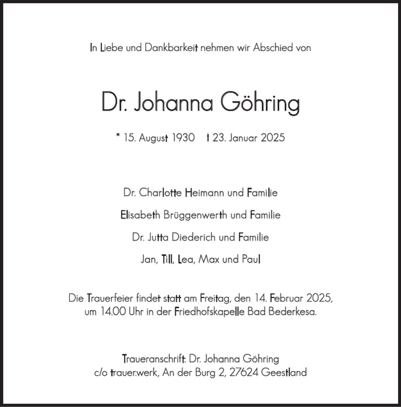 <p>In Liebe und Dankbarkeit nehmen wir Abschied von</p><p>Dr. Johanna Göhring<br />* 15. August 1930</p><p>† 23. Januar 2025</p><p>Dr. Charlotte Heimann und Familie<br />Elisabeth Brüggenwerth und Familie<br />Dr. Jutta Diederich und Familie<br />Jan, Till, Lea, Max und Paul<br />Die Trauerfeier findet statt am Freitag, den 14. Februar 2025,<br />um 14.00 Uhr in der Friedhofskapelle Bad Bederkesa.</p><p>Traueranschrift: Dr. Johanna Göhring<br />c/o trauer.werk, An der Burg 2, 27624 Geestland</p>