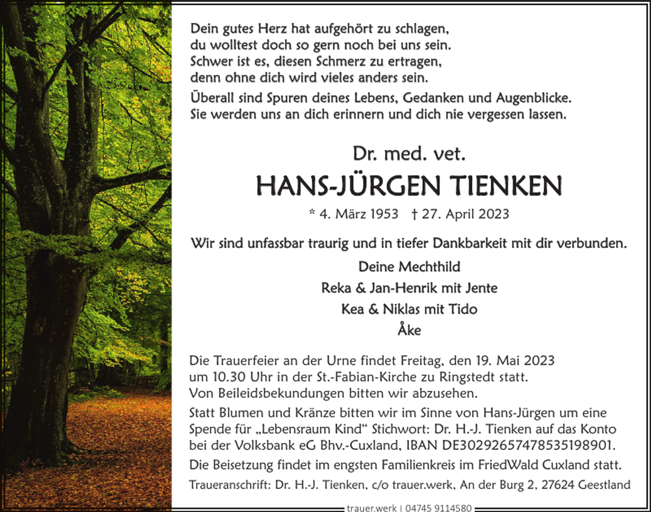 <p>Dein gutes Herz hat aufgehört zu schlagen,<br />du wolltest doch so gern noch bei uns sein.<br />Schwer ist es, diesen Schmerz zu ertragen,<br />denn ohne dich wird vieles anders sein.<br />Überall sind Spuren deines Lebens, Gedanken und Augenblicke.<br />Sie werden uns an dich erinnern und dich nie vergessen lassen.</p><p>Dr. med. vet.</p><p>HANS-JÜRGEN TIENKEN<br />* 4. März 1953 † 27. April 2023</p><p>Wir sind unfassbar traurig und in tiefer Dankbarkeit mit dir verbunden.<br />Deine Mechthild<br />Reka &amp; Jan-Henrik mit Jente<br />Kea &amp; Niklas mit Tido<br />Åke<br />Die Trauerfeier an der Urne findet Freitag, den 19. Mai 2023<br />um 10.30 Uhr in der St.-Fabian-Kirche zu Ringstedt statt.<br />Von Beileidsbekundungen bitten wir abzusehen.<br />Statt Blumen und Kränze bitten wir im Sinne von Hans-Jürgen um eine<br />Spende für „Lebensraum Kind“ Stichwort: Dr. H.-J. Tienken auf das Konto<br />bei der Volksbank eG Bhv.-Cuxland, IBAN DE30292657478535198901.<br />Die Beisetzung findet im engsten Familienkreis im FriedWald Cuxland statt.<br />Traueranschrift: Dr. H.-J. Tienken, c/o trauer.werk, An der Burg 2, 27624 Geestland<br />trauer.werk | 04745 9114580</p>