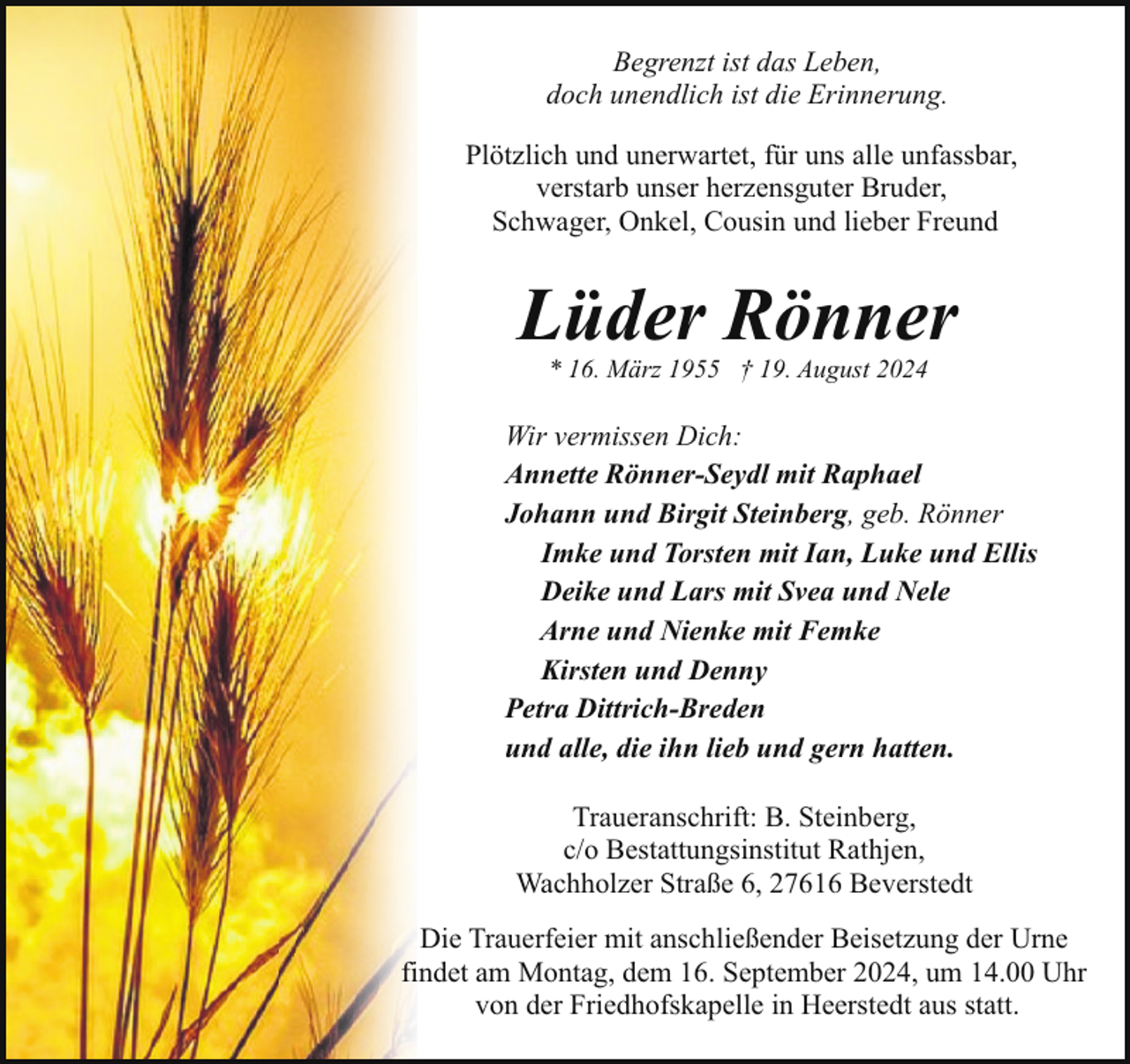 <p>Begrenzt ist das Leben,<br />doch unendlich ist die Erinnerung.<br />Plötzlich und unerwartet, für uns alle unfassbar,<br />verstarb unser herzensguter Bruder,<br />Schwager, Onkel, Cousin und lieber Freund</p><p>Lüder Rönner<br />* 16. März 1955 † 19. August 2024</p><p>Wir vermissen Dich:<br />Annette Rönner-Seydl mit Raphael<br />Johann und Birgit Steinberg, geb. Rönner<br />Imke und Torsten mit Ian, Luke und Ellis<br />Deike und Lars mit Svea und Nele<br />Arne und Nienke mit Femke<br />Kirsten und Denny<br />Petra Dittrich-Breden<br />und alle, die ihn lieb und gern hatten.<br />Traueranschrift: B. Steinberg,<br />c/o Bestattungsinstitut Rathjen,<br />Wachholzer Straße 6, 27616 Beverstedt<br />Die Trauerfeier mit anschließender Beisetzung der Urne<br />findet am Montag, dem 16. September 2024, um 14.00 Uhr<br />von der Friedhofskapelle in Heerstedt aus statt.</p>