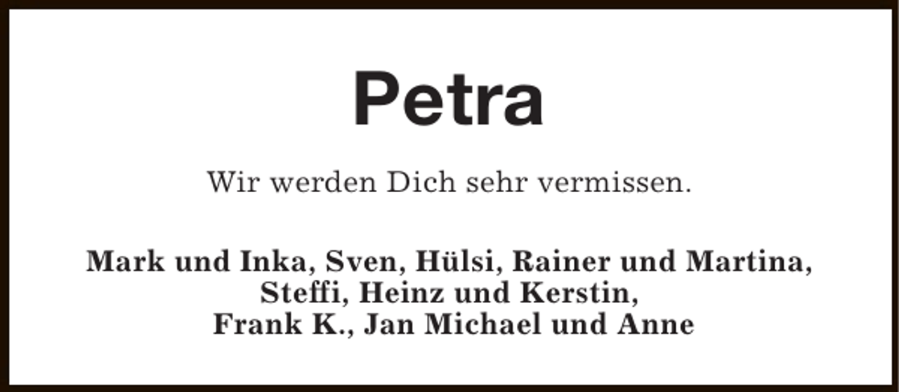 <p>Petra<br />Wir werden Dich sehr vermissen.<br />Mark und Inka, Sven, Hülsi, Rainer und Martina,<br />Steffi, Heinz und Kerstin,<br />Frank K., Jan Michael und Anne</p>