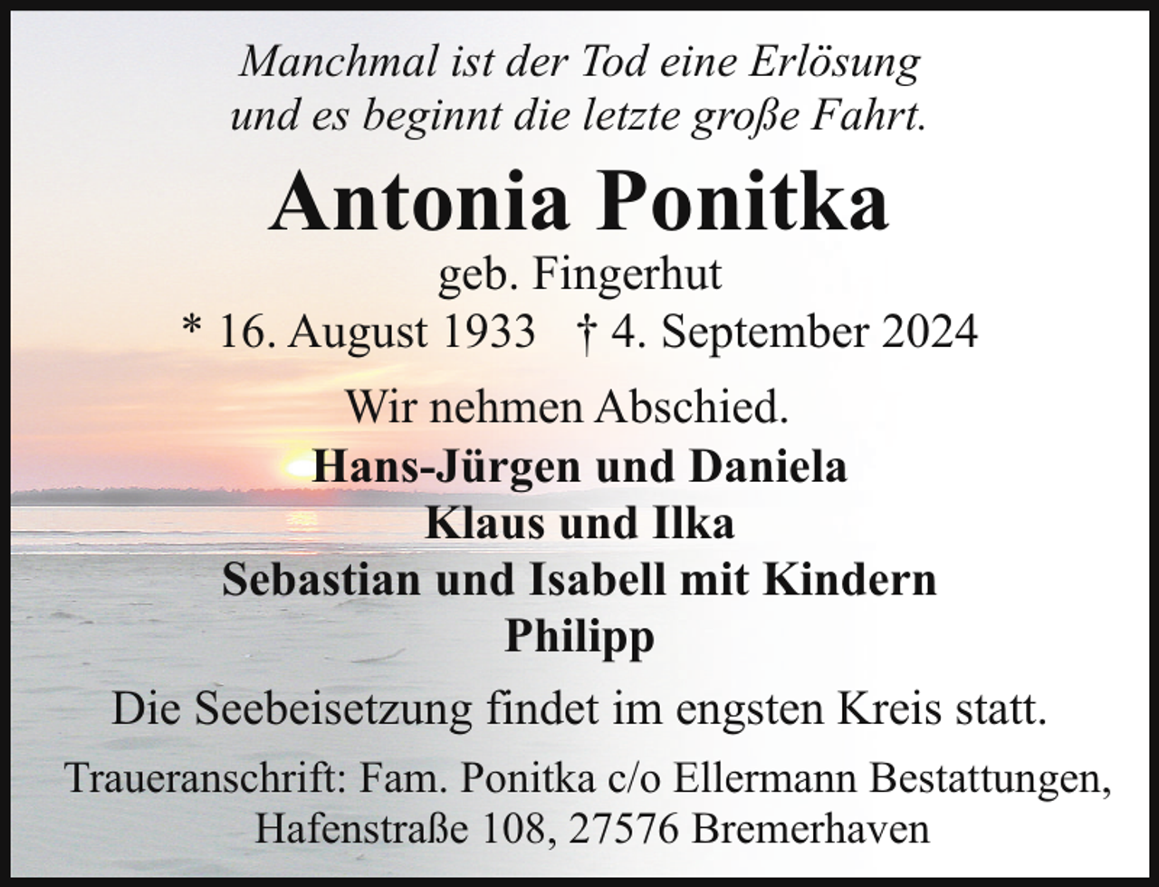<p>Manchmal ist der Tod eine Erlösung<br />und es beginnt die letzte große Fahrt.</p><p>Antonia Ponitka</p><p>geb. Fingerhut<br />* 16. August 1933 † 4. September 2024<br />Wir nehmen Abschied.<br />Hans-Jürgen und Daniela<br />Klaus und Ilka<br />Sebastian und Isabell mit Kindern<br />Philipp<br />Die Seebeisetzung findet im engsten Kreis statt.<br />Traueranschrift: Fam. Ponitka c/o Ellermann Bestattungen,<br />Hafenstraße 108, 27576 Bremerhaven</p>