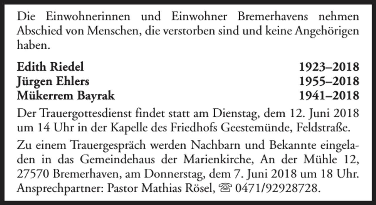 <p>Die Einwohnerinnen und Einwohner Bremerhavens nehmen<br />Abschied von Menschen, die verstorben sind und keine Angehörigen<br />haben.<br />Edith Riedel<br />1923–2018<br />Jürgen Ehlers<br />1955–2018<br />Mükerrem Bayrak<br />1941–2018<br />Der Trauergottesdienst findet statt am Dienstag, dem 12. Juni 2018<br />um 14 Uhr in der Kapelle des Friedhofs Geestemünde, Feldstraße.<br />Zu einem Trauergespräch werden Nachbarn und Bekannte eingeladen in das Gemeindehaus der Marienkirche, An der Mühle 12,<br />27570 Bremerhaven, am Donnerstag, dem 7. Juni 2018 um 18 Uhr.<br />Ansprechpartner: Pastor Mathias Rösel, s 0471/92928728.</p>