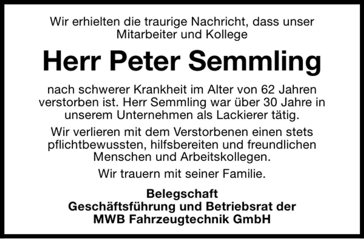<p>Wir erhielten die traurige Nachricht, dass unser<br />Mitarbeiter und Kollege</p><p>Herr Peter Semmling<br />nach schwerer Krankheit im Alter von 62 Jahren<br />verstorben ist. Herr Semmling war über 30 Jahre in<br />unserem Unternehmen als Lackierer tätig.<br />Wir verlieren mit dem Verstorbenen einen stets<br />pflichtbewussten, hilfsbereiten und freundlichen<br />Menschen und Arbeitskollegen.<br />Wir trauern mit seiner Familie.<br />Belegschaft<br />Geschäftsführung und Betriebsrat der<br />MWB Fahrzeugtechnik GmbH</p>