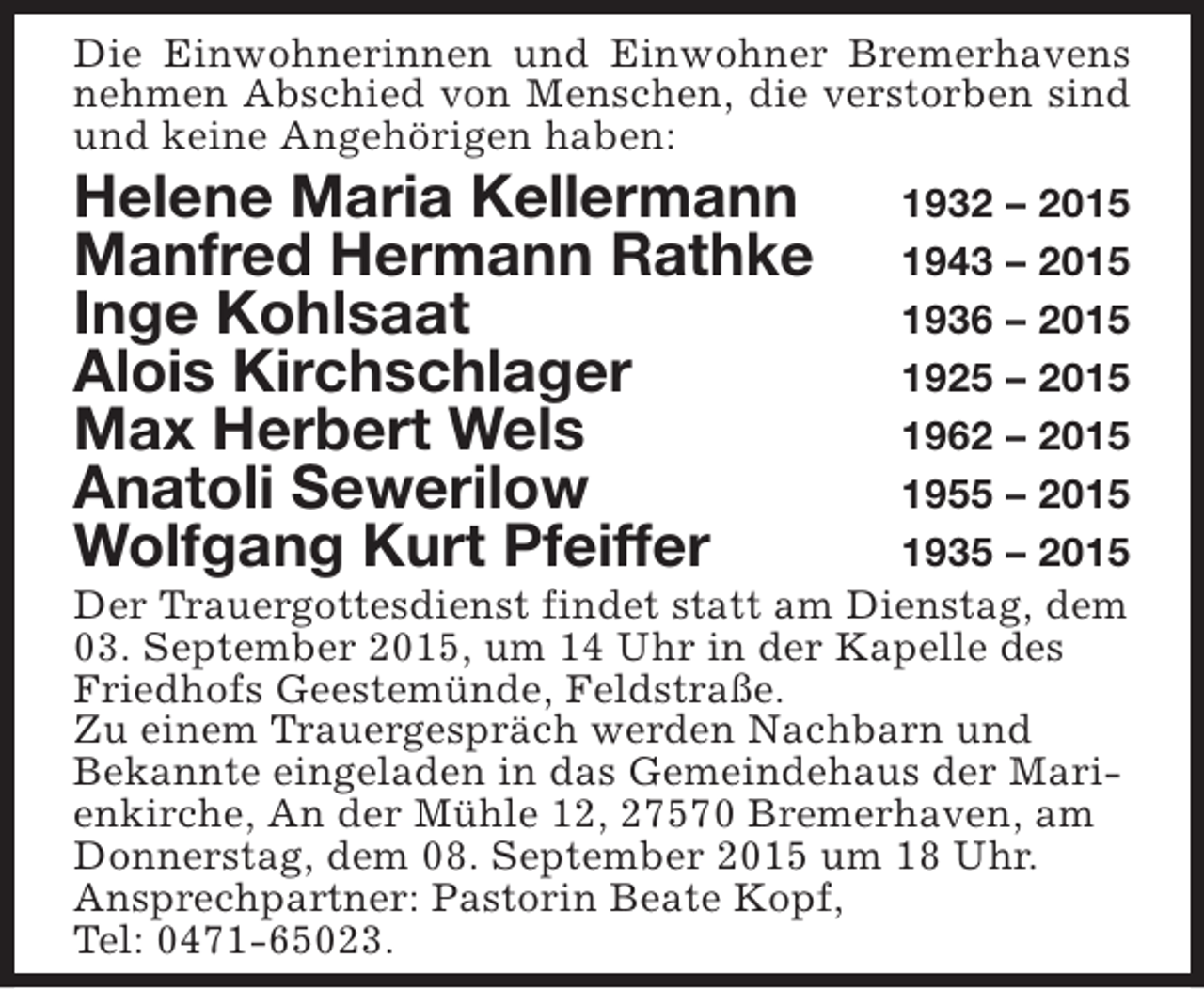 <p>Die Einwohnerinnen und Einwohner Bremerhavens<br />nehmen Abschied von Menschen, die verstorben sind<br />und keine Angehörigen haben:</p><p>Helene Maria Kellermann<br />Manfred Hermann Rathke<br />Inge Kohlsaat<br />Alois Kirchschlager<br />Max Herbert Wels<br />Anatoli Sewerilow<br />Wolfgang Kurt Pfeiffer</p><p>1932 – 2015<br />1943 – 2015<br />1936 – 2015<br />1925 – 2015<br />1962 – 2015<br />1955 – 2015<br />1935 – 2015<br />Der Trauergottesdienst findet statt am Dienstag, dem<br />03. September 2015, um 14 Uhr in der Kapelle des<br />Friedhofs Geestemünde, Feldstraße.<br />Zu einem Trauergespräch werden Nachbarn und<br />Bekannte eingeladen in das Gemeindehaus der Marienkirche, An der Mühle 12, 27570 Bremerhaven, am<br />Donnerstag, dem 08. September 2015 um 18 Uhr.<br />Ansprechpartner: Pastorin Beate Kopf,<br />Tel: 0471-65023.</p>