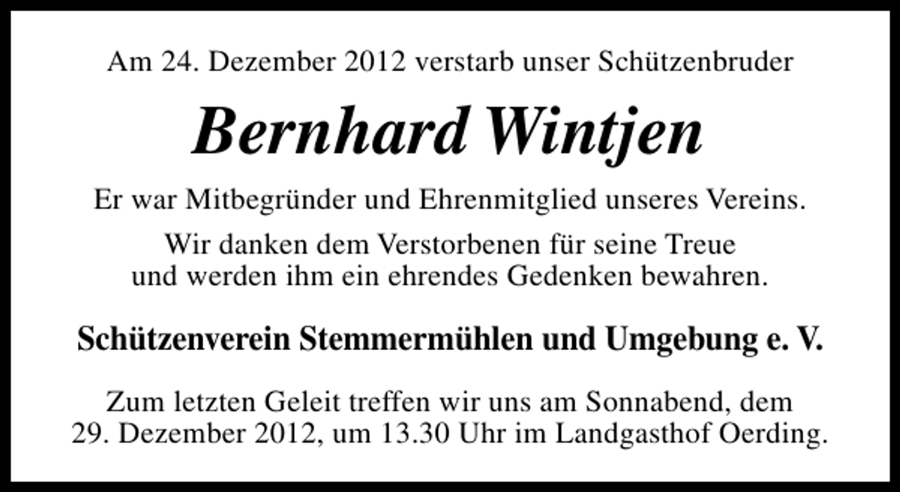 <p>Am 24. Dezember 2012 verstarb unser Schützenbruder</p><p>Bernhard Wintjen<br />Er war Mitbegründer und Ehrenmitglied unseres Vereins.<br />Wir danken dem Verstorbenen für seine Treue<br />und werden ihm ein ehrendes Gedenken bewahren.</p><p>Schützenverein Stemmermühlen und Umgebung e. V.<br />Zum letzten Geleit treffen wir uns am Sonnabend, dem<br />29. Dezember 2012, um 13.30 Uhr im Landgasthof Oerding.</p>