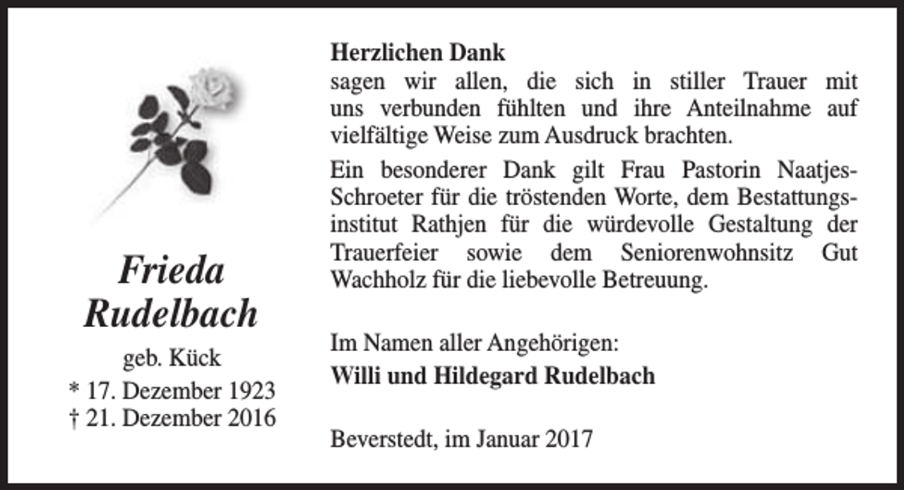 <p>Frieda<br />Rudelbach</p><p>geb. Kück<br />* 17. Dezember 1923<br />† 21. Dezember 2016</p><p>Herzlichen Dank<br />sagen wir allen, die sich in stiller Trauer mit<br />uns verbunden fühlten und ihre Anteilnahme auf<br />vielfältige Weise zum Ausdruck brachten.<br />Ein besonderer Dank gilt Frau Pastorin NaatjesSchroeter für die tröstenden Worte, dem Bestattungsinstitut Rathjen für die würdevolle Gestaltung der<br />Trauerfeier sowie dem Seniorenwohnsitz Gut<br />Wachholz für die liebevolle Betreuung.<br />Im Namen aller Angehörigen:<br />Willi und Hildegard Rudelbach<br />Beverstedt, im Januar 2017</p>