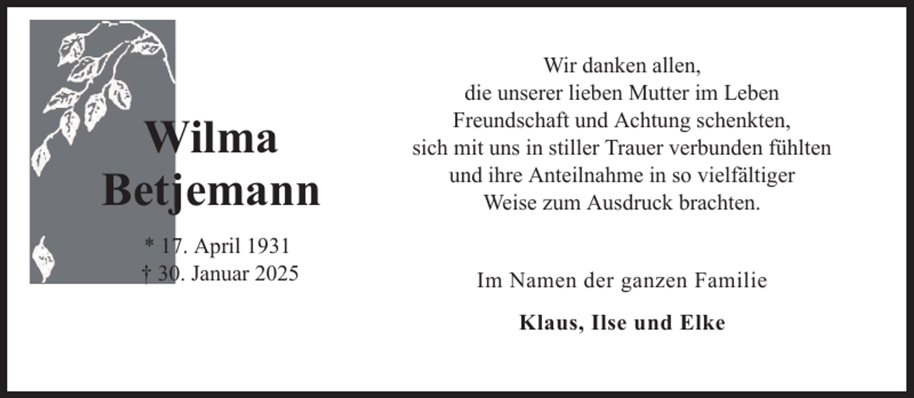 <p>Wilma<br />Betjemann<br />* 17. April 1931<br />† 30. Januar 2025</p>
<p>Wir danken allen,<br />die unserer lieben Mutter im Leben<br />Freundschaft und Achtung schenkten,<br />sich mit uns in stiller Trauer verbunden fühlten<br />und ihre Anteilnahme in so vielfältiger<br />Weise zum Ausdruck brachten.<br />Im Namen der ganzen Familie<br />Klaus, Ilse und Elke</p>