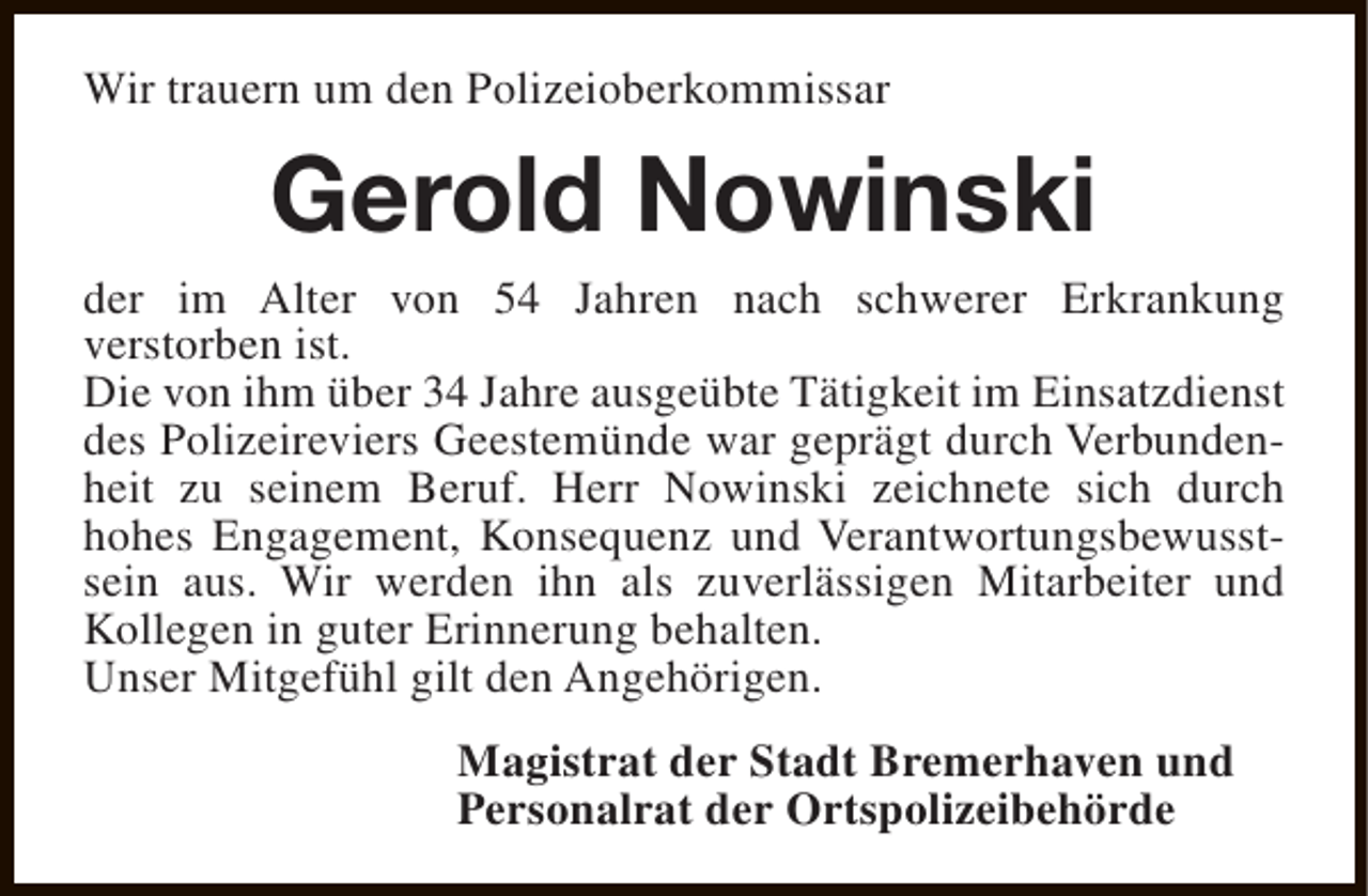 <p>Wir trauern um den Polizeioberkommissar</p><p>Gerold Nowinski</p><p>der im Alter von 54 Jahren nach schwerer Erkrankung<br />verstorben ist.<br />Die von ihm über 34 Jahre ausgeübte Tätigkeit im Einsatzdienst<br />des Polizeireviers Geestemünde war geprägt durch Verbundenheit zu seinem Beruf. Herr Nowinski zeichnete sich durch<br />hohes Engagement, Konsequenz und Verantwortungsbewusstsein aus. Wir werden ihn als zuverlässigen Mitarbeiter und<br />Kollegen in guter Erinnerung behalten.<br />Unser Mitgefühl gilt den Angehörigen.<br />Magistrat der Stadt Bremerhaven und<br />Personalrat der Ortspolizeibehörde</p>