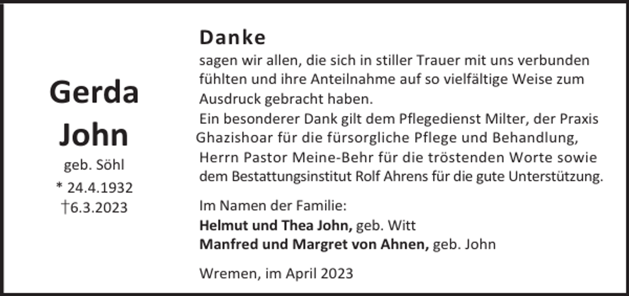 <p>Danke</p><p>Gerda<br />John<br />geb. Söhl<br />* 24.4.1932<br />†6.3.2023</p><p>sagen wir allen, die sich in stiller Trauer mit uns verbunden<br />fühlten und ihre Anteilnahme auf so vielfältige Weise zum<br />Ausdruck gebracht haben.<br />Ein besonderer Dank gilt dem Pflegedienst Milter, der Praxis<br />Ghazishoar für die fürsorgliche Pflege und Behandlung,<br />Herrn Pastor Meine-Behr für die tröstenden Worte sowie<br />dem Bestattungsinstitut Rolf Ahrens für die gute Unterstützung.<br />Im Namen der Familie:<br />Helmut und Thea John, geb. Witt<br />Manfred und Margret von Ahnen, geb. John<br />Wremen, im April 2023</p>