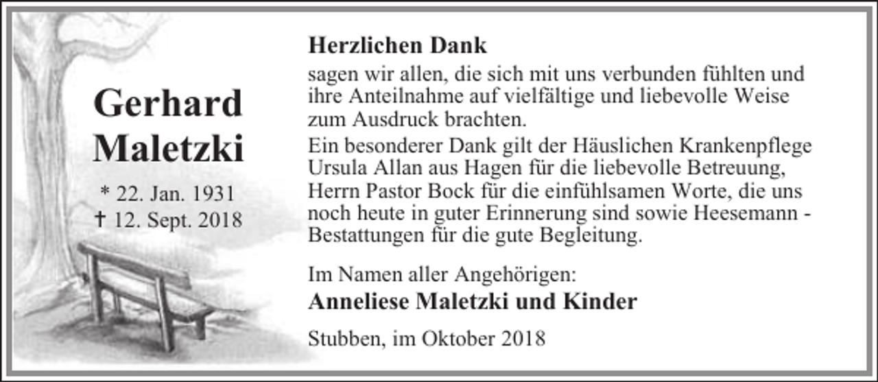 <p>Herzlichen Dank</p><p>Gerhard<br />Maletzki<br />* 22. Jan. 1931<br /> 12. Sept. 2018</p><p>sagen wir allen, die sich mit uns verbunden fühlten und<br />ihre Anteilnahme auf vielfältige und liebevolle Weise<br />zum Ausdruck brachten.<br />Ein besonderer Dank gilt der Häuslichen Krankenpflege<br />Ursula Allan aus Hagen für die liebevolle Betreuung,<br />Herrn Pastor Bock für die einfühlsamen Worte, die uns<br />noch heute in guter Erinnerung sind sowie Heesemann Bestattungen für die gute Begleitung.</p><p>Im Namen aller Angehörigen:</p><p>Anneliese Maletzki und Kinder<br />Stubben, im Oktober 2018</p>