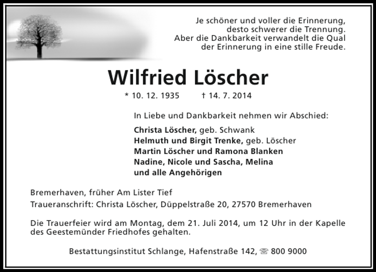 <p>Je schöner und voller die Erinnerung,<br />desto schwerer die Trennung.<br />Aber die Dankbarkeit verwandelt die Qual<br />der Erinnerung in eine stille Freude.</p><p>Wilfried Löscher<br />* 10. 12. 1935</p><p>† 14. 7. 2014</p><p>In Liebe und Dankbarkeit nehmen wir Abschied:<br />Christa Löscher, geb. Schwank<br />Helmuth und Birgit Trenke, geb. Löscher<br />Martin Löscher und Ramona Blanken<br />Nadine, Nicole und Sascha, Melina<br />und alle Angehörigen<br />Bremerhaven, früher Am Lister Tief<br />Traueranschrift: Christa Löscher, Düppelstraße 20, 27570 Bremerhaven<br />Die Trauerfeier wird am Montag, dem 21. Juli 2014, um 12 Uhr in der Kapelle<br />des Geestemünder Friedhofes gehalten.<br />Bestattungsinstitut Schlange, Hafenstraße 142, s 800 9000</p>