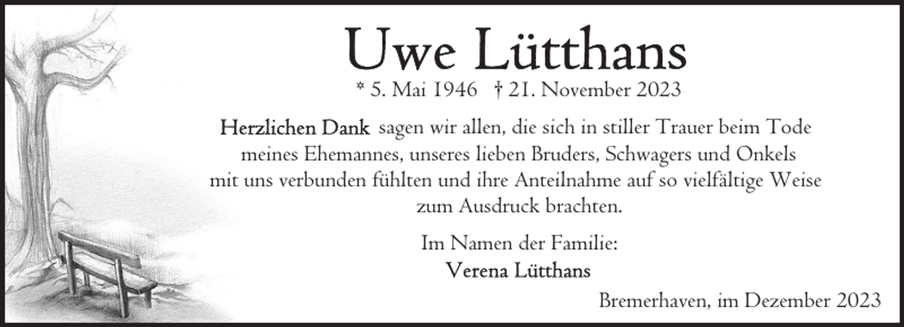 <p>* 5. Mai 1946 † 21. November 2023<br />sagen wir allen, die sich in stiller Trauer beim Tode<br />meines Ehemannes, unseres lieben Bruders, Schwagers und Onkels<br />mit uns verbunden fühlten und ihre Anteilnahme auf so vielfältige Weise<br />zum Ausdruck brachten.<br />Im Namen der Familie:<br />Bremerhaven, im Dezember 2023</p>