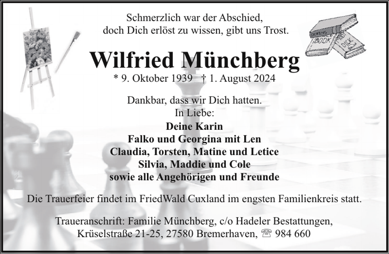 <p>Schmerzlich war der Abschied,<br />doch Dich erlöst zu wissen, gibt uns Trost.</p><p>Wilfried Münchberg<br />W<br />* 9. Oktober 1939 † 1. August 2024</p><p>Dankbar, dass wir Dich hatten.<br />In Liebe:<br />Deine Karin<br />Falko und Georgina mit Len<br />Claudia, Torsten, Matine und Letice<br />Silvia, Maddie und Cole<br />sowie alle Angehörigen und Freunde<br />Die Trauerfeier findet im FriedWald Cuxland im engsten Familienkreis statt.<br />Traueranschrift: Familie Münchberg, c/o Hadeler Bestattungen,<br />Krüselstraße 21-25, 27580 Bremerhaven, ' 984 660</p>