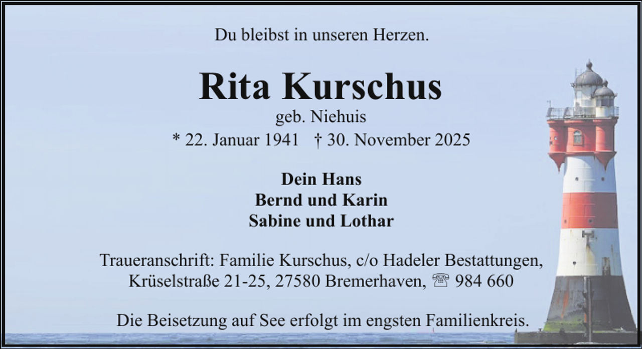 <p>Du bleibst in unseren Herzen.</p><p>Rita Kurschus</p><p>geb. Niehuis<br />* 22. Januar 1941 † 30. November 2025<br />Dein Hans<br />Bernd und Karin<br />Sabine und Lothar<br />Traueranschrift: Familie Kurschus, c/o Hadeler Bestattungen,<br />Krüselstraße 21-25, 27580 Bremerhaven, ' 984 660<br />Die Beisetzung auf See erfolgt im engsten Familienkreis.</p>