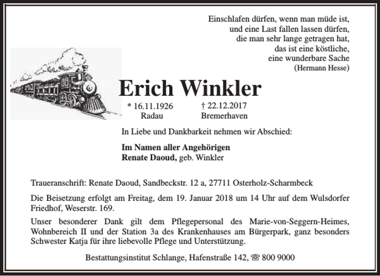 <p>Einschlafen dürfen, wenn man müde ist,<br />und eine Last fallen lassen dürfen,<br />die man sehr lange getragen hat,<br />das ist eine köstliche,<br />eine wunderbare Sache<br />(Hermann Hesse)</p><p>Erich Winkler<br />* 16.11.1926<br />Radau</p><p>† 22.12.2017<br />Bremerhaven</p><p>In Liebe und Dankbarkeit nehmen wir Abschied:<br />Im Namen aller Angehörigen<br />Renate Daoud, geb. Winkler<br />Traueranschrift: Renate Daoud, Sandbeckstr. 12 a, 27711 Osterholz-Scharmbeck<br />Die Beisetzung erfolgt am Freitag, dem 19. Januar 2018 um 14 Uhr auf dem Wulsdorfer<br />Friedhof, Weserstr. 169.<br />Unser besonderer Dank gilt dem Pflegepersonal des Marie-von-Seggern-Heimes,<br />Wohnbereich II und der Station 3a des Krankenhauses am Bürgerpark, ganz besonders<br />Schwester Katja für ihre liebevolle Pflege und Unterstützung.<br />Bestattungsinstitut Schlange, Hafenstraße 142, s 800 9000</p>