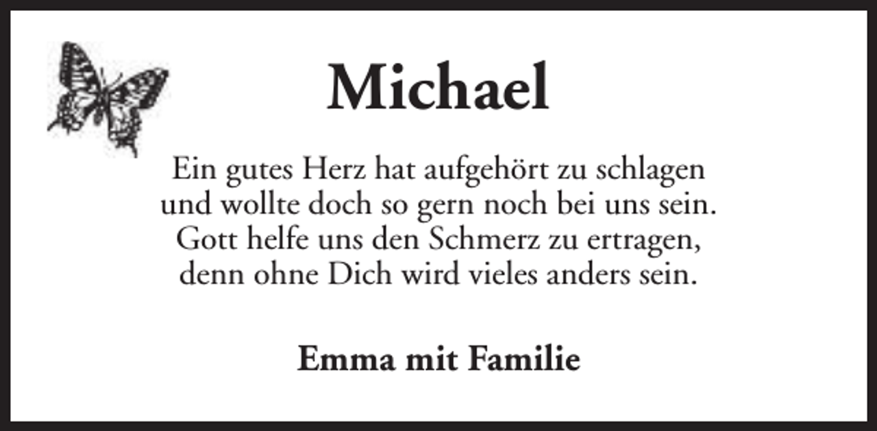 <p>Michael<br />Ein gutes Herz hat aufgehört zu schlagen<br />und wollte doch so gern noch bei uns sein.<br />Gott helfe uns den Schmerz zu ertragen,<br />denn ohne Dich wird vieles anders sein.</p><p>Emma mit Familie</p>