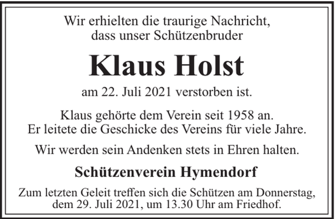 <p>Wir erhielten die traurige Nachricht,<br />dass unser Schützenbruder</p><p>Klaus Holst<br />am 22. Juli 2021 verstorben ist.<br />Klaus gehörte dem Verein seit 1958 an.<br />Er leitete die Geschicke des Vereins für viele Jahre.<br />Wir werden sein Andenken stets in Ehren halten.</p><p>Schützenverein Hymendorf<br />Zum letzten Geleit treﬀen sich die Schützen am Donnerstag,<br />dem 29. Juli 2021, um 13.30 Uhr am Friedhof.</p>