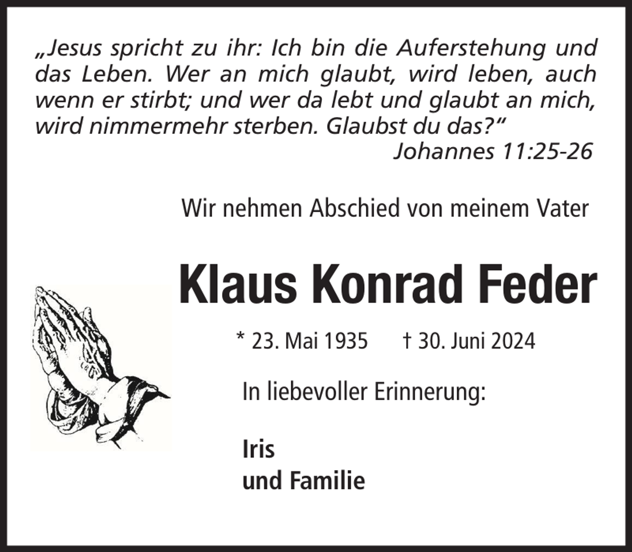 <p>„Jesus spricht zu ihr: Ich bin die Auferstehung und<br />das Leben. Wer an mich glaubt, wird leben, auch<br />wenn er stirbt; und wer da lebt und glaubt an mich,<br />wird nimmermehr sterben. Glaubst du das?“<br />Johannes 11:25-26</p><p>Wir nehmen Abschied von meinem Vater</p><p>Klaus Konrad Feder<br />* 23. Mai 1935</p><p>† 30. Juni 2024</p><p>In liebevoller Erinnerung:<br />Iris<br />und Familie</p>