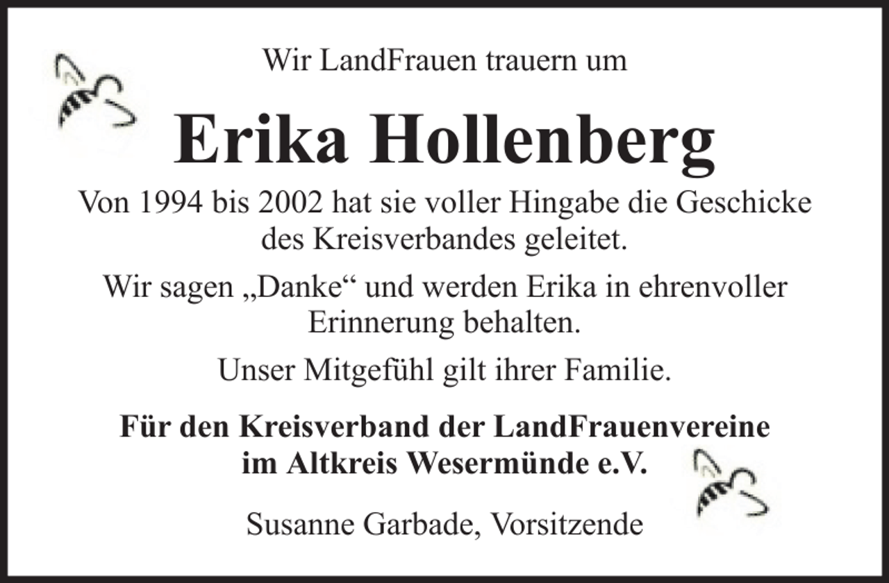 <p>Wir LandFrauen trauern um</p><p>Erika Hollenberg<br />Von 1994 bis 2002 hat sie voller Hingabe die Geschicke<br />des Kreisverbandes geleitet.<br />Wir sagen „Danke“ und werden Erika in ehrenvoller<br />Erinnerung behalten.<br />Unser Mitgefühl gilt ihrer Familie.<br />Für den Kreisverband der LandFrauenvereine<br />im Altkreis Wesermünde e.V.<br />Susanne Garbade, Vorsitzende</p>