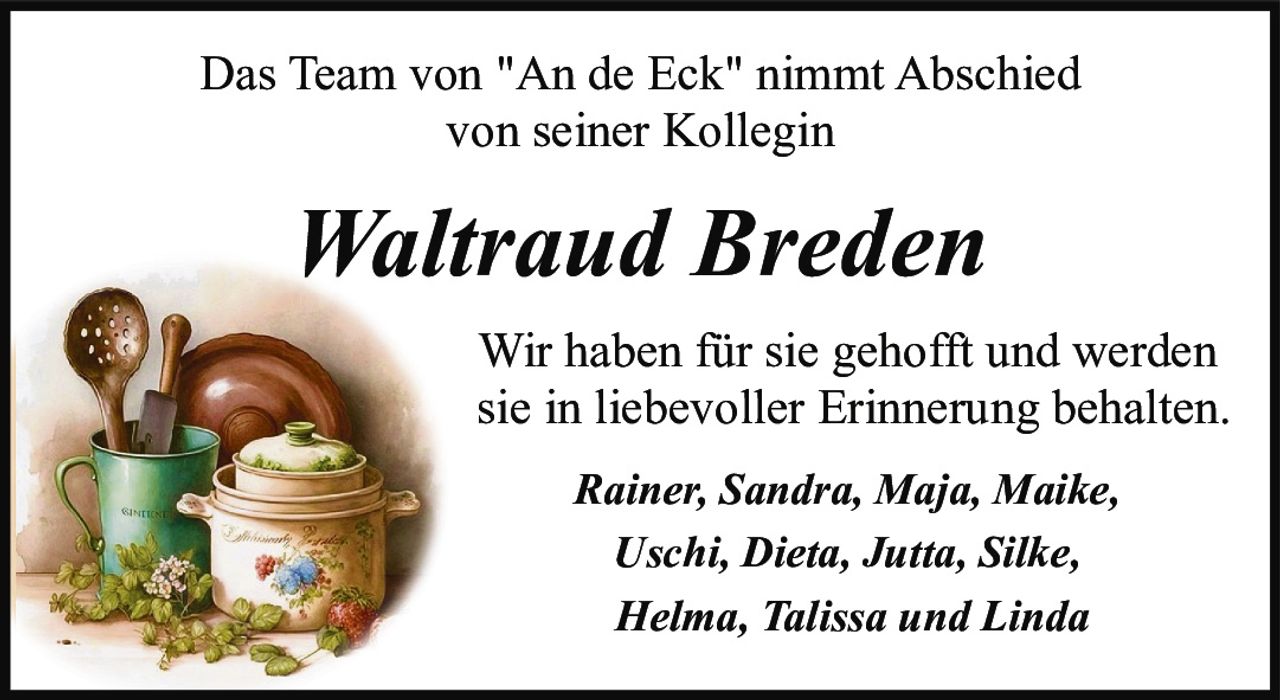 <p>Das Team von "An de Eck" nimmt Abschied von seiner Kollegin</p><p><strong>Waltraud Breden</strong></p><p>Wir haben für sie gehofft und werden sie in liebevoller Erinnerung behalten.</p><p><i>Rainer, Sandra, Maja, Maike, Uschi, Dieta, Jutta, Silke, Helma, Talissa und Linda</i></p>