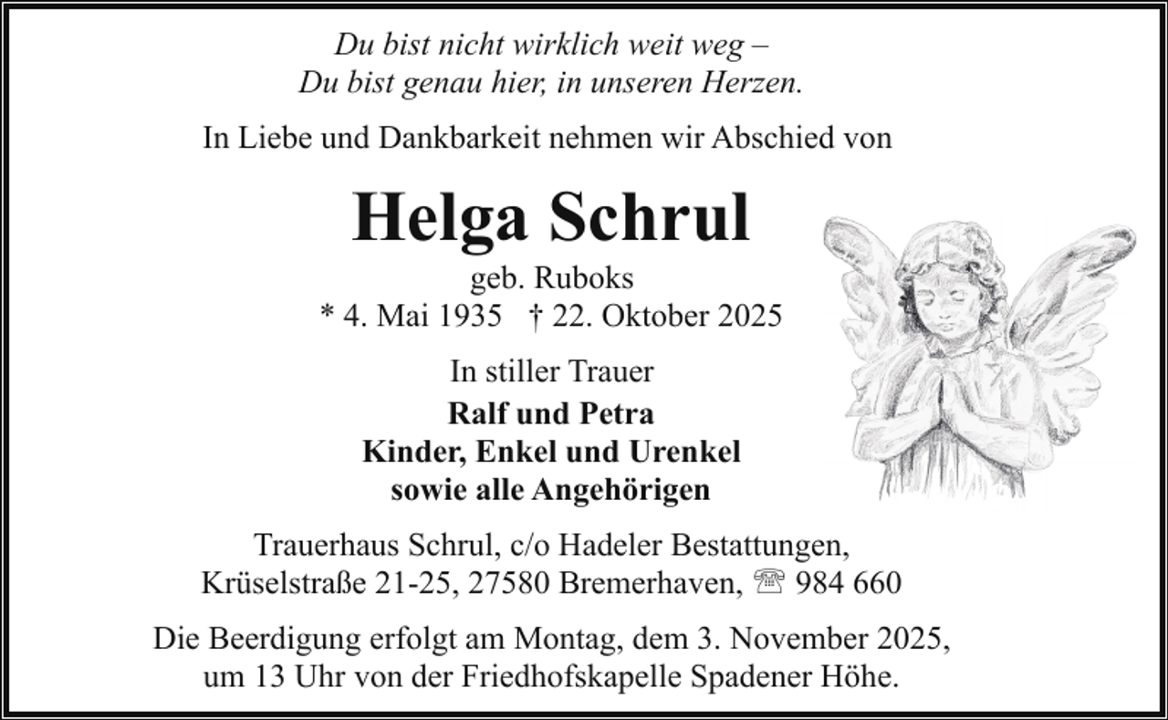 <p>Du bist nicht wirklich weit weg –<br />Du bist genau hier, in unseren Herzen.<br />In Liebe und Dankbarkeit nehmen wir Abschied von</p><p>Helga Schrul</p><p>geb. Ruboks<br />* 4. Mai 1935 † 22. Oktober 2025<br />In stiller Trauer<br />Ralf und Petra<br />Kinder, Enkel und Urenkel<br />sowie alle Angehörigen<br />Trauerhaus Schrul, c/o Hadeler Bestattungen,<br />Krüselstraße 21-25, 27580 Bremerhaven, ' 984 660<br />Die Beerdigung erfolgt am Montag, dem 3. November 2025,<br />um 13 Uhr von der Friedhofskapelle Spadener Höhe.</p>