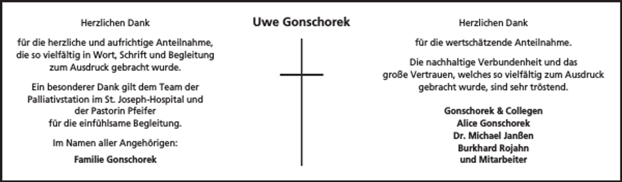 <p>Herzlichen Dank<br />für die herzliche und aufrichtige Anteilnahme,<br />die so vielfältig in Wort, Schrift und Begleitung<br />zum Ausdruck gebracht wurde.<br />Ein besonderer Dank gilt dem Team der<br />Palliativstation im St. Joseph-Hospital und<br />der Pastorin Pfeifer<br />für die einfühlsame Begleitung.<br />Im Namen aller Angehörigen:<br />Familie Gonschorek</p><p>Uwe Gonschorek</p><p>Herzlichen Dank<br />für die wertschätzende Anteilnahme.<br />Die nachhaltige Verbundenheit und das<br />große Vertrauen, welches so vielfältig zum Ausdruck<br />gebracht wurde, sind sehr tröstend.<br />Gonschorek &amp; Collegen<br />Alice Gonschorek<br />Dr. Michael Janßen<br />Burkhard Rojahn<br />und Mitarbeiter</p>